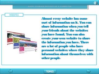 WEBSITES
Almost every website has someAlmost every website has some
sort of information on it. You cansort of information on it. You can
share information when you tellshare information when you tell
yourfriends about the websitesyourfriends about the websites
you have found. You can alsoyou have found. You can also
create yourown website to sharecreate yourown website to share
the information you have. Therethe information you have. There
are a lot of people who haveare a lot of people who have
personal websites where they sharepersonal websites where they share
information about themselves withinformation about themselves with
otherpeopleotherpeople.
 