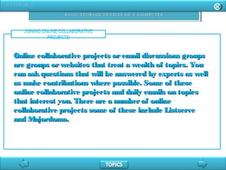 JOINING ONLINE COLLABORATIVE
PROJECTS
Online collaborative projects oremail discussions groupsOnline collaborative projects oremail discussions groups
are groups orwebsites that treat a wealth of topics. Youare groups orwebsites that treat a wealth of topics. You
can askquestions that will be answered by experts as wellcan askquestions that will be answered by experts as well
as make contributions where possible. Some of theseas make contributions where possible. Some of these
online collaborative projects and daily emails on topicsonline collaborative projects and daily emails on topics
that interest you. There are a numberof onlinethat interest you. There are a numberof online
collaborative projects some of these include Listservecollaborative projects some of these include Listserve
and Majordomo.and Majordomo.
 