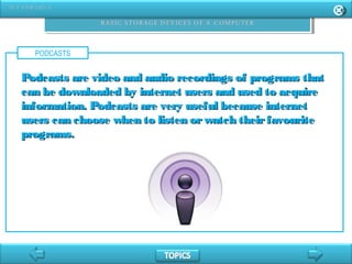 PODCASTS
Podcasts are video and audio recordings of programs thatPodcasts are video and audio recordings of programs that
can be downloaded by internet users and used to acquirecan be downloaded by internet users and used to acquire
information. Podcasts are very useful because internetinformation. Podcasts are very useful because internet
users can choose when to listen orwatch theirfavouriteusers can choose when to listen orwatch theirfavourite
programs.programs.
 