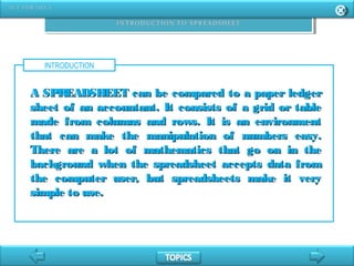 INTRODUCTION
A SPREADSHEET can be compared to a paper ledgerA SPREADSHEET can be compared to a paper ledger
sheet of an accountant. It consists of a grid or tablesheet of an accountant. It consists of a grid or table
made from columns and rows. It is an environmentmade from columns and rows. It is an environment
that can make the manipulation of numbers easy.that can make the manipulation of numbers easy.
There are a lot of mathematics that go on in theThere are a lot of mathematics that go on in the
background when the spreadsheet accepts data frombackground when the spreadsheet accepts data from
the computer user, but spreadsheets make it verythe computer user, but spreadsheets make it very
simple to use.simple to use.
 