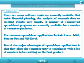 SPREADSHEET
There are many software tools are currently available thatThere are many software tools are currently available that
make financial planning, the analysis of research data ormake financial planning, the analysis of research data or
creating graphs very simple. A number of commercialcreating graphs very simple. A number of commercial
spreadsheet programs are currently available for a numberspreadsheet programs are currently available for a number
of computerplatforms.of computerplatforms.
The common spreadsheet applications include Lotus 1-2-3,The common spreadsheet applications include Lotus 1-2-3,
Quattro Pro and MS-Excel.Quattro Pro and MS-Excel.
One of the major advantages of spreadsheet applications isOne of the major advantages of spreadsheet applications is
that they allow the computer user to experiment with a lotthat they allow the computer user to experiment with a lot
of numbers before settling on the final product.of numbers before settling on the final product.
 