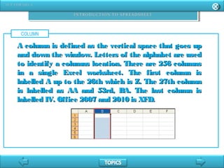 COLUMN
A column is defined as the vertical space that goes upA column is defined as the vertical space that goes up
and down the window. Letters of the alphabet are usedand down the window. Letters of the alphabet are used
to identify a columns location. There are 256 columnsto identify a columns location. There are 256 columns
in a single Excel worksheet. The first column isin a single Excel worksheet. The first column is
labelled A up to the 26th which is Z. The 27th columnlabelled A up to the 26th which is Z. The 27th column
is labelled as AA and 53rd, BA. The last column isis labelled as AA and 53rd, BA. The last column is
labelled IV. Office 2007 and 2010 is XFD.labelled IV. Office 2007 and 2010 is XFD.
 