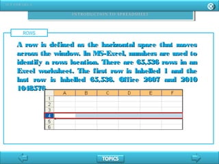 ROWS
A row is defined as the horizontal space that movesA row is defined as the horizontal space that moves
across the window. In MS-Excel, numbers are used toacross the window. In MS-Excel, numbers are used to
identify a rows location. There are 65,536 rows in anidentify a rows location. There are 65,536 rows in an
Excel worksheet. The first row is labelled 1 and theExcel worksheet. The first row is labelled 1 and the
last row is labelled 65,536. Office 2007 and 2010last row is labelled 65,536. Office 2007 and 2010
1048576.1048576.
 