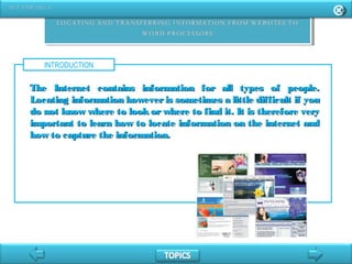 INTRODUCTION
The Internet contains information for all types of people.The Internet contains information for all types of people.
Locating information however is sometimes a little difficult if youLocating information however is sometimes a little difficult if you
do not know where to look or where to find it. It is therefore verydo not know where to look or where to find it. It is therefore very
important to learn how to locate information on the internet andimportant to learn how to locate information on the internet and
how to capture the information.how to capture the information.
 