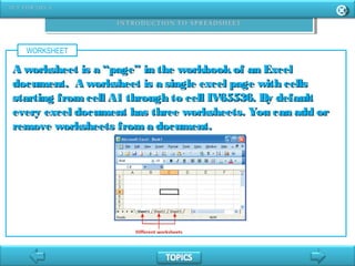 WORKSHEET
A worksheet is a “page” in the workbookof an ExcelA worksheet is a “page” in the workbookof an Excel
document. A worksheet is a single excel page with cellsdocument. A worksheet is a single excel page with cells
starting fromcell A1 through to cell IV65536. By defaultstarting fromcell A1 through to cell IV65536. By default
every excel document has three worksheets. You can add orevery excel document has three worksheets. You can add or
remove worksheets froma document.remove worksheets froma document.
 