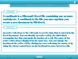 WORKBOOK
A workbookis a Microsoft Excel file containing one ormoreA workbookis a Microsoft Excel file containing one ormore
worksheets. A workbookis the file you save anytime youworksheets. A workbookis the file you save anytime you
create a new document in MS-Excel.create a new document in MS-Excel.
ACTIVE CELL
An active cell refers to the cell ready to receive data that is entered in theAn active cell refers to the cell ready to receive data that is entered in the
Excel document. You can identify an active cell by the thickblackExcel document. You can identify an active cell by the thickblack
rectangularbox that surrounds the borders of a cell. The name of therectangularbox that surrounds the borders of a cell. The name of the
active cell is always displayed in the name box. You can change theactive cell is always displayed in the name box. You can change the
location of the active cell by clicking in a new cell using the mouse orbylocation of the active cell by clicking in a new cell using the mouse orby
using the cursorcontrol keys on the keyboard to move between cells.using the cursorcontrol keys on the keyboard to move between cells.
 