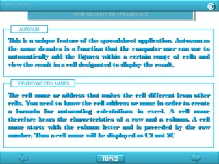 AUTOSUM
This is a unique feature of the spreadsheet application. Autosum asThis is a unique feature of the spreadsheet application. Autosum as
the name denotes is a function that the computer user can use tothe name denotes is a function that the computer user can use to
automatically add the figures within a certain range of cells andautomatically add the figures within a certain range of cells and
view the result in a cell designated to display the result.view the result in a cell designated to display the result.
IDENTIFYING CELL NAMES
The cell name or address that makes the cell different from otherThe cell name or address that makes the cell different from other
cells. You need to know the cell address or name in order to createcells. You need to know the cell address or name in order to create
a formula for automating calculations in excel. A cell namea formula for automating calculations in excel. A cell name
therefore bears the characteristics of a row and a column. A celltherefore bears the characteristics of a row and a column. A cell
name starts with the column letter and is preceded by the rowname starts with the column letter and is preceded by the row
number. Thus a cell name will be displayed as C2 not 2Cnumber. Thus a cell name will be displayed as C2 not 2C
 