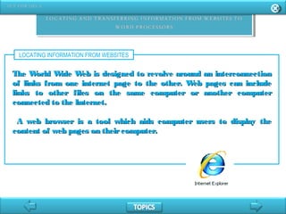 LOCATING INFORMATION FROM WEBSITES
The World Wide Web is designed to revolve around an interconnectionThe World Wide Web is designed to revolve around an interconnection
of links from one internet page to the other. Web pages can includeof links from one internet page to the other. Web pages can include
links to other files on the same computer or another computerlinks to other files on the same computer or another computer
connected to the Internet.connected to the Internet.
A web browser is a tool which aids computer users to display theA web browser is a tool which aids computer users to display the
content of web pages on theircomputer.content of web pages on theircomputer.
 