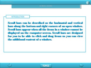 INTRODUCTION
Scroll bars can be described as the horizontal and verticalScroll bars can be described as the horizontal and vertical
bars along the bottom and right corners of an open window.bars along the bottom and right corners of an open window.
Scroll bars appear when all the items in a window cannot beScroll bars appear when all the items in a window cannot be
displayed on the computer screen. Scroll bars are designeddisplayed on the computer screen. Scroll bars are designed
for you to be able to click and drag items so you can viewfor you to be able to click and drag items so you can view
the additional content of a window.the additional content of a window.
 