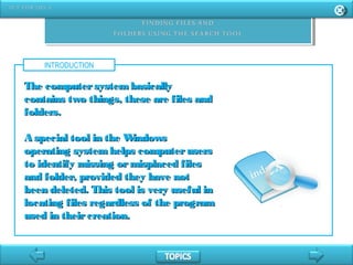 INTRODUCTION
The computersystembasicallyThe computersystembasically
contains two things, these are files andcontains two things, these are files and
folders.folders.
A special tool in the WindowsA special tool in the Windows
operating systemhelps computerusersoperating systemhelps computerusers
to identify missing ormisplaced filesto identify missing ormisplaced files
and folder, provided they have notand folder, provided they have not
been deleted. This tool is very useful inbeen deleted. This tool is very useful in
locating files regardless of the programlocating files regardless of the program
used in theircreation.used in theircreation.
 