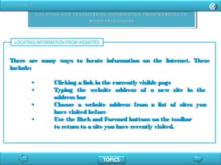 LOCATING INFORMATION FROM WEBSITES
There are many ways to locate information on the Internet. TheseThere are many ways to locate information on the Internet. These
include:include:
•• Clicking a linkin the currently visible pageClicking a linkin the currently visible page
•• Typing the website address of a new site in theTyping the website address of a new site in the
address baraddress bar
•• Choose a website address from a list of sites youChoose a website address from a list of sites you
have visited beforehave visited before
•• Use the Back and Forward buttons on the toolbarUse the Back and Forward buttons on the toolbar
to return to a site you have recently visited.to return to a site you have recently visited.
 