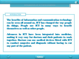INTRODUCTION
The benefits of information and communication technologyThe benefits of information and communication technology
can be seen all around us. ICT has changed the way peoplecan be seen all around us. ICT has changed the way people
do things. People use ICT in many ways to benefitdo things. People use ICT in many ways to benefit
themselves as well as otherpeople.themselves as well as otherpeople.
Advances in ICT have been integrated into medicine,Advances in ICT have been integrated into medicine,
making it very easy for doctors and their patients to workmaking it very easy for doctors and their patients to work
together. Doctors can use medical devices fitted with ICTtogether. Doctors can use medical devices fitted with ICT
to conduct surgeries and diagnosis without having to cutto conduct surgeries and diagnosis without having to cut
any part of the patient.any part of the patient.
 