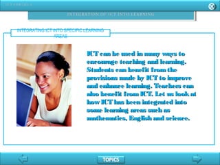 INTEGRATING ICT INTO SPECIFIC LEARNING
AREAS
ICT can be used in many ways toICT can be used in many ways to
encourage teaching and learning.encourage teaching and learning.
Students can benefit fromtheStudents can benefit fromthe
provisions made by ICT to improveprovisions made by ICT to improve
and enhance learning. Teachers canand enhance learning. Teachers can
also benefit fromICT. Let us lookatalso benefit fromICT. Let us lookat
how ICT has been integrated intohow ICT has been integrated into
some learning areas such assome learning areas such as
mathematics, English and science.mathematics, English and science.
 