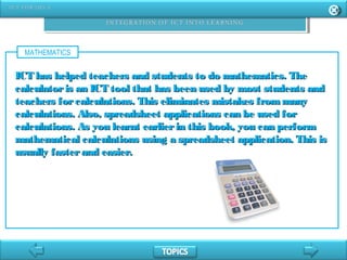 MATHEMATICS
ICT has helped teachers and students to do mathematics. TheICT has helped teachers and students to do mathematics. The
calculatoris an ICT tool that has been used by most students andcalculatoris an ICT tool that has been used by most students and
teachers forcalculations. This eliminates mistakes frommanyteachers forcalculations. This eliminates mistakes frommany
calculations. Also, spreadsheet applications can be used forcalculations. Also, spreadsheet applications can be used for
calculations. As you learnt earlierin this book, you can performcalculations. As you learnt earlierin this book, you can perform
mathematical calculations using a spreadsheet application. This ismathematical calculations using a spreadsheet application. This is
usually fasterand easier.usually fasterand easier.
 
