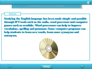 ENGLISH
Studying the English language has been made simple and possibleStudying the English language has been made simple and possible
through ICT tools such as the radio, word processorand computerthrough ICT tools such as the radio, word processorand computer
games such as scrabble. Word processors can help to improvegames such as scrabble. Word processors can help to improve
vocabulary, spelling and grammar. Some computerprograms canvocabulary, spelling and grammar. Some computerprograms can
help students to learn new words, learn more synonyms andhelp students to learn new words, learn more synonyms and
antonyms.antonyms.
 