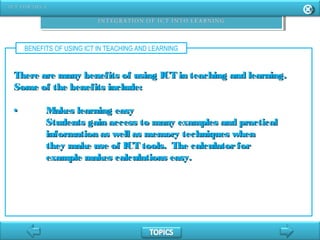 BENEFITS OF USING ICT IN TEACHING AND LEARNING
There are many benefits of using ICT in teaching and learning.There are many benefits of using ICT in teaching and learning.
Some of the benefits include:Some of the benefits include:
•• Makes learning easyMakes learning easy
Students gain access to many examples and practicalStudents gain access to many examples and practical
information as well as memory techniques wheninformation as well as memory techniques when
they make use of ICT tools. The calculatorforthey make use of ICT tools. The calculatorfor
example makes calculations easy.example makes calculations easy.
 