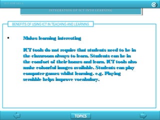 BENEFITS OF USING ICT IN TEACHING AND LEARNING
• Makes learning interestingMakes learning interesting
ICT tools do not require that students need to be inICT tools do not require that students need to be in
the classroomalways to learn. Students can be inthe classroomalways to learn. Students can be in
the comfort of theirhomes and learn. ICT tools alsothe comfort of theirhomes and learn. ICT tools also
make colourful images available. Students can playmake colourful images available. Students can play
computergames whilst learning. e.g. Playingcomputergames whilst learning. e.g. Playing
scrabble helps improve vocabulary.scrabble helps improve vocabulary.
 
