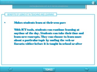 BENEFITS OF USING ICT IN TEACHING AND LEARNING
•• Makes students learn at theirown paceMakes students learn at theirown pace
With ICT tools, students can continue learning atWith ICT tools, students can continue learning at
anytime of the day. Students can take theirtime andanytime of the day. Students can take theirtime and
learn new concepts. They can choose to learn morelearn new concepts. They can choose to learn more
about a particulartopic by surfing the web orabout a particulartopic by surfing the web or
Encarta witherbefore it is taught in school orafterEncarta witherbefore it is taught in school orafter
 