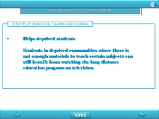 BENEFITS OF USING ICT IN TEACHING AND LEARNING
•• Helps deprived studentsHelps deprived students
Students in deprived communities where there isStudents in deprived communities where there is
not enough materials to teach certain subjects cannot enough materials to teach certain subjects can
still benefit fromwatching the long distancestill benefit fromwatching the long distance
education programon television.education programon television.
 
