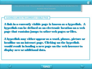 CLICKING A LINK IN THE CURRENTLY VISIBLE PAGE
A linkin a currently visible page is known as a hyperlink. AA linkin a currently visible page is known as a hyperlink. A
hyperlinkcan be defined as an electronic location on a webhyperlinkcan be defined as an electronic location on a web
page that contains jumps to otherweb pages orfiles.page that contains jumps to otherweb pages orfiles.
A hyperlinkmay eitherappearas a word, phrase, picture orA hyperlinkmay eitherappearas a word, phrase, picture or
headline on an internet page. Clicking on the hyperlinkheadline on an internet page. Clicking on the hyperlink
would result in loading a new page on the web browsertowould result in loading a new page on the web browserto
display new oradditional data.display new oradditional data.
 