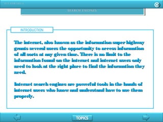 INTRODUCTION
The internet, also known as the information superhighwayThe internet, also known as the information superhighway
grants several users the opportunity to access informationgrants several users the opportunity to access information
of all sorts at any given time. There is no limit to theof all sorts at any given time. There is no limit to the
information found on the internet and internet users onlyinformation found on the internet and internet users only
need to lookat the right place to find the information theyneed to lookat the right place to find the information they
need.need.
Internet search engines are powerful tools in the hands ofInternet search engines are powerful tools in the hands of
internet users who know and understand how to use theminternet users who know and understand how to use them
properly.properly.
 