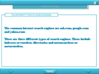 THE DIFFERENT TYPES OF SEARCH ENGINES
The common internet search engines are ask.com, google.comThe common internet search engines are ask.com, google.com
and yahoo.comand yahoo.com
There are three different types of search engines. These includeThere are three different types of search engines. These include
indexers orcrawlers, directories and metasearchers orindexers orcrawlers, directories and metasearchers or
metacrawlers.metacrawlers.
 