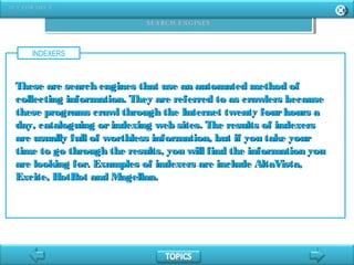 INDEXERS
These are search engines that use an automated method ofThese are search engines that use an automated method of
collecting information. They are referred to as crawlers becausecollecting information. They are referred to as crawlers because
these programs crawl through the Internet twenty fourhours athese programs crawl through the Internet twenty fourhours a
day, cataloguing orindexing web sites. The results of indexersday, cataloguing orindexing web sites. The results of indexers
are usually full of worthless information, but if you take yourare usually full of worthless information, but if you take your
time to go through the results, you will find the information youtime to go through the results, you will find the information you
are looking for. Examples of indexers are include AltaVista,are looking for. Examples of indexers are include AltaVista,
Excite, HotBot and Magellan.Excite, HotBot and Magellan.
 