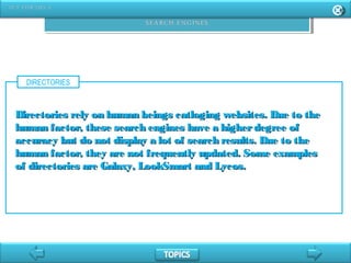 DIRECTORIES
Directories rely on human beings catloging websites. Due to theDirectories rely on human beings catloging websites. Due to the
human factor, these search engines have a higherdegree ofhuman factor, these search engines have a higherdegree of
accuracy but do not display a lot of search results. Due to theaccuracy but do not display a lot of search results. Due to the
human factor, they are not frequently updated. Some exampleshuman factor, they are not frequently updated. Some examples
of directories are Galaxy, LookSmart and Lycos.of directories are Galaxy, LookSmart and Lycos.
 
