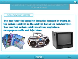 TYPING THE WEBSITE ADDRESS
You can locate information fromthe internet by typing inYou can locate information fromthe internet by typing in
the website address in the address barof the web browser.the website address in the address barof the web browser.
You can find website addresses from magazines,You can find website addresses from magazines,
newspapers, radio and television.newspapers, radio and television.
 
