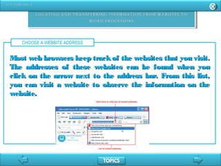 CHOOSE A WEBSITE ADDRESS
Most web browsers keep trackof the websites that you visit.Most web browsers keep trackof the websites that you visit.
The addresses of these websites can be found when youThe addresses of these websites can be found when you
click on the arrow next to the address bar. From this list,click on the arrow next to the address bar. From this list,
you can visit a website to observe the information on theyou can visit a website to observe the information on the
website.website.
 