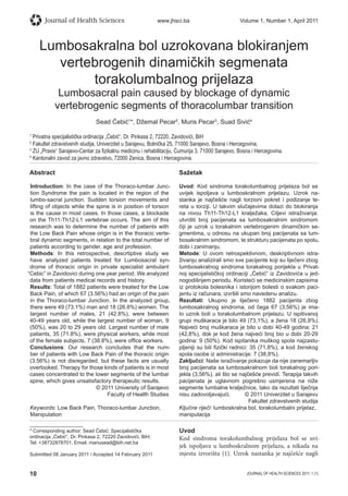 10 JOURNAL OF HEALTH SCIENCES 2011; 1 (1)
Journal of Health Sciences www.jhsci.ba Volume 1, Number 1, April 2011
Lumbosakralna bol uzrokovana blokiranjem
vertebrogenih dinamičkih segmenata
torakolumbalnog prijelaza
Lumbosacral pain caused by blockage of dynamic
vertebrogenic segments of thoracolumbar transition
Sead Ćebić1
*, Džemal Pecar2
, Muris Pecar3
, Suad Sivić4
1
Privatna specijalistička ordinacija „Ćebić“, Dr. Pinkasa 2, 72220, Zavidovići, BiH
2
Fakultet zdravstvenih studija, Univerzitet u Sarajevu, Bolnička 25, 71000 Sarajevo, Bosna i Hercegovina,
3
ZU „Praxis“ Sarajevo-Centar za ﬁzikalnu medicinu i rehabilitaciju, Ćumurija 3, 71000 Sarajevo, Bosna i Hercegovina.
4
Kantonalni zavod za javno zdravstvo, 72000 Zenica, Bosna i Hercegovina.
Abstract
Introduction: In the case of the Thoraco-lumbar Junc-
tion Syndrome the pain is located in the region of the
lumbo-sacral junction. Sudden torsion movements and
lifting of objects while the spine is in position of torsion
is the cause in most cases. In those cases, a blockade
on the Th11-Th12-L1 vertebrae occurs. The aim of this
research was to determine the number of patients with
the Low Back Pain whose origin is in the thoracic verte-
bral dynamic segments, in relation to the total number of
patients according to gender, age and profession.
Methods: In this retrospective, descrtiptive study we
have analyzed patients treated for Lumbosacral syn-
drome of thoracic origin in private specialist ambulant
“Cebic” in Zavidovici during one year period. We analyzed
data from patients medical records and history.
Results: Total of 1882 patients were treated for the Low
Back Pain, of which 67 (3.56%) had an origin of the pain
in the Thoraco-lumbar Junction. In the analyzed group,
there were 49 (73.1%) man and 18 (26.8%) women. The
largest number of males, 21 (42.8%), were between
40-49 years old, while the largest number of woman, 9
(50%), was 20 to 29 years old. Largest number of male
patients, 35 (71.8%), were physical workers, while most
of the female subjects, 7 (38.8%), were ofﬁce workers.
Conclusions: Our research concludes that the num-
ber of patients with Low Back Pain of the thoracic origin
(3.56%) is not disregarded, but these facts are usually
overlooked. Therapy for those kinds of patients is in most
cases concentrated to the lower segments of the lumbar
spine, which gives unsatisfactory therapeutic results.
© 2011 University of Sarajevo
Faculty of Health Studies
Keywords: Low Back Pain, Thoraco-lumbar Junction,
Manipulation
Sažetak
Uvod: Kod sindroma torakolumbalnog prijelaza bol se
uvijek ispoljava u lumboskralnom prijelazu. Uzrok na-
stanka je najčešće nagli torzioni pokret i podizanje te-
reta u torziji. U takvim slučajevima dolazi do blokiranja
na nivou Th11-Th12-L1 kralježaka. Ciljevi istraživanja:
utvrditi broj pacijenata sa lumbosakralnim sindromom
čiji je uzrok u torakalnim vertebrogenim dinamičkim se-
gmentima, u odnosu na ukupan broj pacijenata sa lum-
bosakralnim sindromom, te strukturu pacijenata po spolu,
dobi i zanimanju.
Metode: U ovom retrospektivnom, deskriptivnom istra-
živanju analizirali smo sve pacijente koji su liječeni zbog
lumbosakralnog sindroma torakalnog porijekla u Privat-
noj specijalističkoj ordinaciji „Ćebić“ iz Zavidovića u jed-
nogodišnjem periodu. Koristeći se medicinskim zapisima
iz protokola bolesnika i istorijom bolesti o svakom paci-
jentu iz računara, izvršili smo navedenu analizu.
Rezultati: Ukupno je liječeno 1882 pacijenta zbog
lumbosakralnog sindroma, od čega 67 (3,56%) je ima-
lo uzrok boli u torakolumbalnom prijelazu. U ispitivanoj
grupi muškaraca je bilo 49 (73,1%), a žena 18 (26,8%).
Najveći broj muškaraca je bilo u dobi 40-49 godina: 21
(42,8%), dok je kod žena najveći broj bio u dobi 20-29
godina: 9 (50%). Kod ispitanika muškog spola najzastu-
pljeniji su bili ﬁzički radnici: 35 (71,8%), a kod ženskog
spola osobe iz administracije: 7 (38,8%).
Zaključci: Naše israživanje pokazuje da nije zanemarljiv
broj pacijenata sa lumbosakralnom boli torakalnog pori-
jekla (3,56%), ali što se najčešće previdi. Terapija takvih
pacijenata je uglavnom pogrešno usmjerena na niže
segmente lumbalne kralježnice, tako da rezultati liječnja
nisu zadovoljavajući. © 2011 Univerzitet u Sarajevu
Fakultet zdravstvenih studija
Ključne riječi: lumboskralna bol, torakolumbalni prijelaz,
manipulacija
Uvod
Kod sindroma torakolumbalnog prijelaza bol se uvi-
jek ispoljava u lumboskralnom prijelazu, a nikada na
mjestu izvorišta (1). Uzrok nastanka je najčešće nagli
* Corresponding author: Sead Ćebić; Specijalistička
ordinacija „Ćebić“, Dr. Pinkasa 2, 72220 Zavidovići, BiH;
Tel: +38732878701; Email: manusead@bih.net.ba
Submitted 08 January 2011 / Accepted 14 February 2011
 