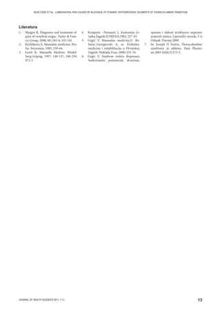13JOURNAL OF HEALTH SCIENCES 2011; 1 (1)
SEAD ĆEBIĆ ET AL.: LUMBOSACRAL PAIN CAUSED BY BLOCKAGE OF DYNAMIC VERTEBROGENIC SEGMENTS OF THORACOLUMBAR TRANSITION
1. Maigne R, Diagnosis and treatment of
pain of vertebral origin. Taylor  Fran-
cis Group, 2006; 60 (383-6, 435-54)
2. Rychlikova E, Manualni medicina. Pra-
ha: Avicenum, 1985; 259-64.
3. Lewit K, Manuelle Medizin. Heidel-
berg-Leipzig, 1997; 148-157, 240-259,
472-3.
4. Krmpotić –Nemanić J, Anatomija čo-
vjeka.Zagreb:JUMENA,1982; 327-43.
5. Grgić V, Manualna medicina.U: Bo-
binac-Georgievski A, ur. Fizikalna
medicina i rehabilitacija u Hrvatskoj,
Zagreb: Naklada Fran; 2000; 235-76.
6. Grgić V, Sindrom mišića iliopsoasa,
funkcionalni poremećaji; skraćenje,
spazam i slabost strukturno nepromi-
jenjenih mišića. Liječnički vjesnik, 3-4,
Ožujak-Travanj 2009.
7. In: Joseph D Fortin, Thoracolumbar
syndrome in athletes. Pain Physici-
an.2003 Jul;6(3):373-5.
Literatura
 