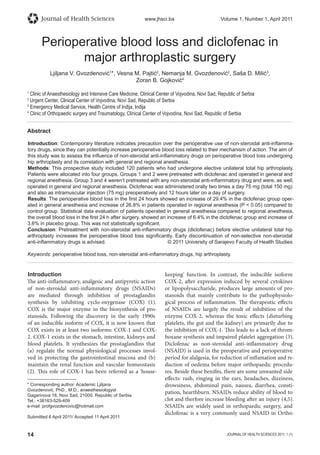 14 JOURNAL OF HEALTH SCIENCES 2011; 1 (1)
Journal of Health Sciences www.jhsci.ba Volume 1, Number 1, April 2011
Introduction
The anti-inflammatory, analgesic and antipyretic action
of non-steroidal anti-inflammatory drugs (NSAIDs)
are mediated through inhibition of prostaglandin
synthesis by inhibiting cyclo-oxygenase (COX) (1).
COX is the major enzyme in the biosynthesis of pro-
stanoids. Following the discovery in the early 1990s
of an inducible isoform of COX, it is now known that
COX exists in at least two isoforms: COX-1 and COX-
2. COX-1 exists in the stomach, intestine, kidneys and
blood platelets. It synthesizes the prostaglandins that
(a) regulate the normal physiological processes invol-
ved in protecting the gastrointestinal mucosa and (b)
maintain the renal function and vascular homeostasis
(2). This role of COX-1 has been referred as a 'house-
keeping' function. In contrast, the inducible isoform
COX-2, after expression induced by several cytokines
or lipopolysaccharide, produces large amounts of pro-
stanoids that mainly contribute to the pathophysiolo-
gical process of inflammation. The therapeutic effects
of NSAIDs are largely the result of inhibition of the
enzyme COX-2, whereas the toxic effects (disturbing
platelets, the gut and the kidney) are primarily due to
the inhibition of COX-1. This leads to a lack of throm-
boxane synthesis and impaired platelet aggregation (3).
Diclofenac as non-steroidal anti-inflammatory drug
(NSAID) is used in the preoperative and perioperative
period for alalgesia, for reduction of inflamation and re-
duction of oedema before major orthopaedic procedu-
res. Beside these benifits, there are some unwanted side
effects: rash, ringing in the ears, headaches, dizziness,
drowsiness, abdominal pain, nausea, diarrhea, consti-
pation, hearthburn. NSAIDs reduce ability of blood to
clot and therfore increase bleeding after an injury (4,5).
NSAIDs are widely used in orthopaedic surgery, and
diclofenac is a very commonly used NSAID in Ortho-
Perioperative blood loss and diclofenac in
major arthroplastic surgery
Ljiljana V. Gvozdenović1
*, Vesna M. Pajtić2
, Nemanja M. Gvozdenović2
, Saša D. Milić3
,
Zoran B. Gojković4
1
Clinic of Anaesthesiology and Intensive Care Medicine, Clinical Center of Vojvodina, Novi Sad, Republic of Serbia
2
Urgent Center, Clinical Center of Vojvodina, Novi Sad, Republic of Serbia
3
Emergency Medical Service, Health Centre of Inđija, Inđija
4
Clinic of Orthopaedic surgery and Traumatology, Clinical Center of Vojvodina, Novi Sad, Republic of Serbia
Abstract
Introduction: Contemporary literature indicates precaution over the perioperative use of non-steroidal anti-inﬂamma-
tory drugs, since they can potentially increase perioperative blood loss related to their mechanism of action. The aim of
this study was to assess the inﬂuence of non-steroidal anti-inﬂammatory drugs on perioperative blood loss undergoing
hip arthroplasty and its correlation with general and regional anesthesia.
Methods: This prospective study included 120 patients who had undergone elective unilateral total hip arthroplasty.
Patients were allocated into four groups. Groups 1 and 2 were pretreated with diclofenac and operated in general and
regional anesthesia. Group 3 and 4 weren’t pretreated with any non-steroidal anti-inﬂammatory drug and were, as well,
operated in general and regional anesthesia. Diclofenac was administered orally two times a day 75 mg (total 150 mg)
and also as intramuscular injection (75 mg) preoperatively and 12 hours later on a day of surgery.
Results: The perioperative blood loss in the ﬁrst 24 hours showed an increase of 29.4% in the diclofenac group oper-
ated in general anesthesia and increase of 26.8% in patients operated in regional anesthesia (P  0.05) compared to
control group. Statistical data evaluation of patients operated in general anesthesia compared to regional anesthesia,
the overall blood loss in the ﬁrst 24 h after surgery, showed an increase of 6.4% in the diclofenac group and increase of
3.6% in placebo group. This was not statistically signiﬁcant.
Conclusion: Pretreatment with non-steroidal anti-inﬂammatory drugs (diclofenac) before elective unilateral total hip
arthroplasty increases the perioperative blood loss signiﬁcantly. Early discontinuation of non-selective non-steroidal
anti-inﬂammatory drugs is advised. © 2011 University of Sarajevo Faculty of Health Studies
Keywords: perioperative blood loss, non-steroidal anti-inﬂammatory drugs, hip arthroplasty.
* Corresponding author: Academic Ljiljana
Gvozdenović, PhD., M.D., anaesthesiologyst
Gagarinova 18, Novi Sad, 21000, Republic of Serbia
Tel.: +38163-529-409
e-mail: profgvozdenovic@hotmail.com
Submitted 6 April 2011/ Accepted 11 April 2011
 