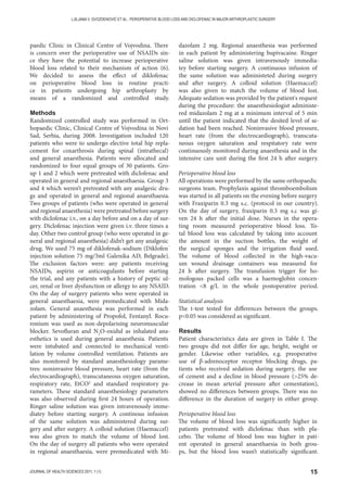 15JOURNAL OF HEALTH SCIENCES 2011; 1 (1)
LJILJANA V. GVOZDENOVIĆ ET AL.: PERIOPERATIVE BLOOD LOSS AND DICLOFENAC IN MAJOR ARTHROPLASTIC SURGERY
paedic Clinic in Clinical Centre of Vojvodina. There
is concern over the perioperative use of NSAIDs sin-
ce they have the potential to increase perioperative
blood loss related to their mechanism of action (6).
We decided to assess the effect of diklofenac
on perioperative blood loss in routine practi-
ce in patients undergoing hip arthroplasty by
means of a randomized and controlled study.
Methods
Randomized controlled study was performed in Ort-
hopaedic Clinic, Clinical Centre of Vojvodina in Novi
Sad, Serbia, during 2008. Investigation included 120
patients who were to undergo elective total hip repla-
cement for coxarthrosis during spinal (intrathecal)
and general anaesthesia. Patients were allocated and
randomized to four equal groups of 30 patients. Gro-
up 1 and 2 which were pretreated with diclofenac and
operated in general and regional anaesthaesia. Group 3
and 4 which weren’t pretreated with any analgesic dru-
gs and operated in general and regional anaesthaesia.
Two groups of patients (who were operated in general
and regional anaesthesia) were pretreated before surgery
with diclofenac i.v., on a day before and on a day of sur-
gery. Diclofenac injection were given i.v. three times a
day. Other two control group (who were operated in ge-
neral and regional anaesthesia) didn’t get any analgesic
drug. We used 75 mg of diklofenak-sodium (Diklofen˝
injection solution 75 mg/3ml Galenika AD, Belgrade).
The exclusion factors were: any patients receiving
NSAIDs, aspirin or anticoagulants before starting
the trial, and any patients with a history of peptic ul-
cer, renal or liver dysfunction or allergy to any NSAID.
On the day of surgery patients who were operated in
general anaesthaesia, were premedicated with Mida-
zolam. General anaesthesia was performed in each
patient by administering of Propofol, Fentanyl. Rocu-
ronium was used as non-depolarising neuromuscular
blocker. Sevofluran and N2
O-oxidul as inhalated ana-
esthetics is used during general anaesthesia. Patients
were intubated and connected to mechanical venti-
lation by volume controlled ventilation. Patients are
also monitored by standard anaesthesiology parame-
tres: noninvasive blood pressure, heart rate (from the
electrocardiograph), transcutaneous oxygen saturation,
respiratory rate, EtCO2
and standard respiratory pa-
rameters. These standard anaesthesiology parameters
was also observed during first 24 hours of operation.
Ringer saline solution was given intravenously imme-
diatey before starting surgery. A continous infusion
of the same solution was administered during sur-
gery and after surgery. A colloid solution (Haemaccel)
was also given to match the volume of blood lost.
On the day of surgery all patients who were operated
in regional anaesthaesia, were premedicated with Mi-
dazolam 2 mg. Regional anaesthesia was performed
in each patient by administering bupivacaine. Ringer
saline solution was given intravenously immedia-
tey before starting surgery. A continuous infusion of
the same solution was administeted during surgery
and after surgery. A colloid solution (Haemaccel)
was also given to match the volume of blood lost.
Adequate sedation was provided by the patient's request
during the procedure: the anaesthesiologist administe-
red midazolam 2 mg at a minimum interval of 5 min
until the patient indicated that the desited level of se-
dation had been reached. Noninvasive blood pressure,
heart rate (from the electrocardiograph), transcuta-
neous oxygen saturation and respitatory rate were
continuously monitored during anaesthesia and in the
intensive care unit during the first 24 h after surgery.
Perioperative blood loss
All operations were performed by the same orthopaedic
surgeons team. Prophylaxis against thromboembolism
was started in all patients on the evening before surgery
with Fraxiparin 0.3 mg s.c. (protocol in our country).
On the day of surgery, fraxiparin 0.3 mg s.c was gi-
ven 24 h after the initial dose. Nurses in the opera-
ting room measured perioperative blood loss. To-
tal blood loss was calculated by taking into account
the amount in the suction bottles, the weight of
the surgical sponges and the irrigation fluid used.
The volume of blood collected in the high-vacu-
um wound drainage containers was measured for
24 h after surgery. The transfusion trigger for ho-
mologous packed cells was a haemoglobin concen-
tration 8 g/L in the whole postoperative period.
Statistical analysis
The t-test tested for differences between the groups.
p0.05 was considered as significant.
Results
Patient characteristics data are given in Table I. The
two groups did not differ for age, height, weight or
gender. Likewise other variables, e.g. preoperative
use of β-adrenoceptor receptor blocking drugs, pa-
tients who received sedation during surgery, the use
of cement and a decline in blood pressure (25% de-
crease in mean arterial pressure after cementation),
showed no differences between groups. There was no
difference in the duration of surgery in either group.
Perioperative blood loss
The volume of blood loss was significantly higher in
patients pretreated with diclofenac than with pla-
cebo. The volume of blood loss was higher in pati-
ent operated in general anaesthaesia in both grou-
ps, but the blood loss wasn’t statistically significant.
 