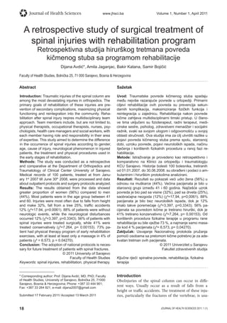 18 JOURNAL OF HEALTH SCIENCES 2011; 1 (1)
Journal of Health Sciences www.jhsci.ba Volume 1, Number 1, April 2011
A retrospective study of surgical treatment of
spinal injuries with rehabilitation program
Retrospektivna studija hirurškog tretmana povreda
kičmenog stuba sa programom rehabilitacije
Dijana Avdić*, Amila Jaganjac, Bakir Katana, Samir Bojičić
Faculty of Health Studies, Bolnička 25, 71 000 Sarajevo, Bosnia  Herzegovina
Abstract
Introduction: Traumatic injuries of the spinal column are
among the most devastating injuries in orthopedics. The
primary goals of rehabilitation of these injuries are pre-
vention of secondary complications, maximizing physical
functioning and reintegration into the community. Reha-
bilitation after spinal injury reqires multidisciplinary team
approach. Team members include, but are not limited to,
physical therapists, occupational therapists, nurses, psy-
chologists, health care managers and social workers, with
each member having role and responsibility in their area
of expertise. This study aimed to determine the difference
in the occurrence of spinal injuries according to gender,
age, cause of injury, neurological phenomenon in injured
patients, the treatment and physical procedures used in
the early stages of rehabilitation.
Methods: The study was conducted as a retrospective
and comparative at the Department of Orthopedics and
Traumatology of Clinical Center University of Sarajevo.
Medical records of 100 patients, treated at from Janu-
ary 1st
2007 till June 30th
2008, were processed and data
about outpatient protocols and surgery protocols analyzed.
Results: The results obtained from the data showed
greater proportion of women (56%) compared to men
(44%). Most patients were in the age group between 41
and 60. Injuries were most often due to falls from height
and make 32%, fall from a tree 25%, trafﬁc accidents
12% (χ²=17.94, p=0.0061). 88% of patients were without
neurologic events, while the neurological disturbances
occurred 12% (χ²=3.397, p=0.3343). 56% of patients with
spinal injuries were treated surgically, while 41% were
treated conservatively (χ²=7.264, p= 0.00153). 73% pa-
tient had physical therapy program of early rehabilitation
exercises, with at least at least only a massage in 4% of
patients (χ² = 6.573, p = 0.04270).
Conclusion: The adoption of national protocols is neces-
sary for future treatment of patients with spinal fractures.
© 2011 University of Sarajevo
Faculty of Health Studies
Keywords: spinal injuries, rehabilitation, physical therapy.
Sažetak
Uvod: Traumatske povrede kičmenog stuba spadaju
među nejviše razarajuće povrede u ortopediji. Primarni
ciljevi rehabilitacije ovih povreda su prevencija sekun-
darnih komplikacija, maksimiziranje ﬁzičkih funkcija i
reintegracija u zajednicu. Rehabilitacija nakon povrede
kičme zahtjeva multidisciplinarni timski pristup. U člano-
ve tima uključeni su ﬁzioterapeut, radni terapeut, medi-
cinske sestre, psiholog, zdravstveni menadžer i socijalni
radnik, svaki sa svojom ulogom i odgovornošću u svojoj
oblasti stručnosti. Ova studija ima za cilj utvrditi razlike u
pojavi povreda kičmenog stuba prema spolu, starosnoj
dobi, uzroku povrede, pojavi neuroloških ispada, načinu
liječenja i korištenih ﬁzikalnih procedura u ranoj fazi re-
habilitacije.
Metode: Istraživanje je provedeno kao retrospektivno i
komparativno na Klinici za ortopediju i traumatologiju
KCU Sarajevo. Historije bolesti 100 bolesnika, tretiranih
od 01.01.2007. do 30.06.2008. su obrađeni i podaci o am-
bulantnim i hirurškim protokolima analizirani.
Rezultati: Rezultati su pokazali veći udio žena (56%) u
odnosu na muškarce (44%). Većina pacijenata je bilo u
starosnoj grupi između 41 i 60 godina. Najčešće uzrok
povreda je bio pad sa visine (32%), pad sa drveta (25%),
saobraćajna nezgoda (12%) (χ²=17,94, p=0,0061). 88%
pacijenata je bilo bez neuroloških ispada, dok je 12%
imalo takve poremećaje (χ²=3,397, p=0,3343). 56% pa-
cijenata sa povredom kičme je tretirano hirurški, dok je
41% tretirano konzervativno (χ²=7,264, p= 0,00153). Od
korištenih procedura ﬁzikalne terapije u programu rane
rehabilitacije su bile vježbe 73 %, a najmanje samo masa-
ža kod 4 % pacijenata (χ²= 6,573, p= 0,04270).
Zaključak: Usvajanje Nacionalnog protokola pružanja
pomoći osobama sa prelomom kičme potrebno je za ade-
kvatan tretman ovih pacijenata.
© 2011 Univerzitet u Sarajevu
Fakultet zdravstvenih studija
Ključne riječi: spinalne povrede, rehabilitacija, ﬁzikalna
terapija
* Corresponding author: Prof. Dijana Avdić, MD, PhD; Faculty
of Health Studies, University of Sarajevo, Bolnička 25, 71000
Sarajevo, Bosnia  Herzegovina; Phone: +387 33 444 901;
Fax: +387 33 264 821; e-mail: dijana2007@gmail.com
Submitted 17 February 2011/ Accepted 13 March 2011
Introduction
OboInjuries of the spinal column can occur in diffe-
rent ways. Usually occur as a result of falls from a
height or traffic accidents. The treatment of these inju-
ries, particularly the fractures of the vertebrae, is usu-
 