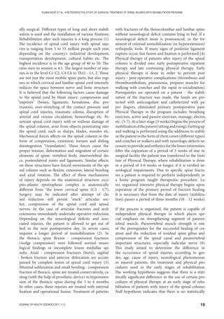 19JOURNAL OF HEALTH SCIENCES 2011; 1 (1)
DIJANAAVDIĆ ET AL.: A RETROSPECTIVE STUDY OF SURGICAL TREATMENT OF SPINAL INJURIES WITH REHABILITATION PROGRAM
ally surgical. Different types of long and short stabili-
zation is used and the installation of various fixations.
Rehabilitation after such injuries is a long process (1).
The incidence of spinal cord injury with spinal inju-
ries is ranging from 5 to 55 million people each year,
depending on the country's industrial development,
transportation development, cultural habits etc. The
highest incidence is in the age group of 40 to 50. The
ratio men to women is 4:1. The largest number of inju-
ries is in the level C1-C2, C4-C6 to Th11 - L1, 2. These
are not just the most mobile spine parts, but also regi-
ons in which cervical and lumbar spinal cord intensely
reduces the space between nerve and bone structure.
It is believed that the following factors cause damage
to the spinal cord by blunt injury: compression and
imprints (bones, ligaments, hematoma, disc pro-
trusion), over-stretching of the contact pressure and
spinal cord injuries, traumatic edema, disruption of
arterial and venous circulation, hemorrhage etc. Pe-
netrant spinal cord injury with or without damage of
the spinal column, arise from objects penetrating into
the spinal cord, such as sharps, blades, missiles etc.
Mechanical forces affects on the spinal column in the
form of compression, extension, torsion and sliding
disintegration (translation). These forces cause the
proper tension, deformation and migration of certain
elements of spine: vertebral body, intervertebral dis-
cs, posterolateral joints and ligaments. Similar effects
on these structures have forced movements of the spi-
nal column such as flexion, extension, lateral bending
and axial rotation. The effect of these mechanisms
of injury depends on the anatomical structure: occi-
pito-atlanto epistropheus complex is anatomically
different from the lower cervical spine (C3 - C7).
Surgery may be indicated after attempt of clo-
sed reduction still persist stuck articular soc-
ket, compression of the spinal cord and spinal
nerves. In the case of articular fractures and arch
extensions immediately undertake operative reduction.
Depending on the neurological deficits and asso-
ciated injuries, the patient is allowed to get out of
bed in the next postoperative day. In severe cases,
requires a longer period of immobilization (2). In
the thoracic spine flexion - compression fractures
(wedge compression) were followed normal neuro-
logical findings or incomplete lesion medullae spi-
nalis. Axial - compression fractures (burst), sagittal
- broken fracture and anterior dislocation are accom-
panied by complete lesion of spinal cord injury (3).
Minimal subluxation and small bending - compression
fracture of thoracic spine are treated conservatively, ca-
sting (with the help of prosthetic device) in hyperexten-
sion of the thoracic spine during the 3 to 4 months.
In other cases, these injuries are treated with internal
fixation and operational fusion. Treatment of patients
with fractures of the thoracolumbar and lumbar spine
without neurological deficit contains lying in bed. If a
neurological deficit more is pronounced, in the tre-
atment of external immobilization (in hyperextension)
orthopedic tools. If many signs of posterior ligament
rupture occur, last fusion and fixation is performed (4).
Physical therapy of patients after injury of the spinal
column is divided into: early postoperative inpatient
therapy and late continuing physical therapy. Early
physical therapy is done in order to prevent post
injury - post-operative complications (thrombosis and
thromboembolism, pneumonia, prepares muscles for
walking with crutches and the rapid re-socialization).
Prerequisites are operated on a patient - the stabili-
zation of the fracture was made, the funds are pro-
tected with anticoagulant and catheterized with pa-
per diapers, eliminated primary postoperative pain.
Physical Therapy in the program includes: breathing
exercises, active and passive exercises, massage, electro,
etc. (5-7). At a later stage (3 weeks) begins the process of
mobilizationofthepatient(sittingandrising).Gettingup
and walking is performed using the additions to stabili-
ze the patient in the form of chest corset (different types)
and crutches or walkers and with neurologic defects ne-
cessarytoprovideandorthoticsforthelowerextremities.
After the expiration of a period of 3 weeks of stay in
surgical facility the patient was transferred to the Insti-
tute of Physical Therapy, where rehabilitation is done
in a period of 4-6 weeks or longer, if it is verified ne-
urological impairments. Due to specific spine fractu-
res a patient is required to perform independently in
a home program taught therapeutic procedure. La-
ter, organized intensive physical therapy begins upon
expiration of the primary period of fracture healing.
It is necessary that from the date of injury (stabiliza-
tion) passes a period of three months (10 - 12 weeks).
If the process is organized, the patient is capable of
independent physical therapy in which places spe-
cial emphasis on strengthening segment of paraver-
tebral muscle. Paravertebral muscle strength is one
of the prerequisites for the successful healing of cre-
ation and the reduction of residual spine gibus and
compression of the spinal canal and paravertebral
important structures, especially radicular nerve (8).
This study aimed to determine the difference in
the occurrence of spinal injuries according to gen-
der, age, cause of injury, neurological phenomenon
in injured patients, the treatment and physical pro-
cedures used in the early stages of rehabilitation.
The working hypothesis suggests that there is a stati-
stically significant difference in the use of certain pro-
cedures of physical therapy at an early stage of reha-
bilitation of patients with injury of the spinal column.
Null hypothesis indicates that there is no statistically
 