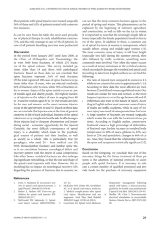 21JOURNAL OF HEALTH SCIENCES 2011; 1 (1)
DIJANAAVDIĆ ET AL.: A RETROSPECTIVE STUDY OF SURGICAL TREATMENT OF SPINAL INJURIES WITH REHABILITATION PROGRAM
Most patients with spinal injuries were treated surgically,
56% of them and 42% of patients treated with conserva-
tive measures.
As can be seen from the table, the most used procedu-
res of physical therapy in early rehabilitation exercises
73%, and the only massage in case of 4% of patients. In
case of all patients breathing exercises were performed.
Discussion
In the period from January 2007 until June 2008, at
the Clinic of Orthopedics and Traumatology the-
re were 3600 bone fractures, of which 270 fractu-
res of the spinal column. This survey included pa-
tients older than 18 and those with pathological
fractures. Based on these data we can conclude that
spine fractures represent 3.6% of total fractures.
Of the total registered 100 cases of spine fractures in pa-
tients older than 18 years, who are selected randomly,
44% of fractures refer to men, while 56% of fractures re-
fer to women. Injury of the spine mainly occurs in case
of middle aged and elderly people. The highest inciden-
ce of injuries on the subject of men is ranging from 40
to 70 and for women aged 30 to 70. Our results are simi-
lar for men and women, so the most common injuries
occur in the age between 40 and 45. Based on these data
we can conclude that injuries arise at the time of greatest
creativity in life of each individual. Injuries of the spinal
column are very complicated and beside health damages,
those injuries lead to frequent absenteeism and jeopar-
dizing social - economic opportunity for the injured.
Certainly, the most difficult consequence of spinal
injury is a disability which leads to the psycholo-
gical trauma of patients and their families, as well
as society as a whole. This is particularly true for
paraplegics, who need 24 - hour medical care (9).
With thoracolumbar fractures and lumbar spine the-
re is no correlation between neurological deficit and
recovery pattern with the extent of canal compromise.
Like other bones, vertebral fractures are also undergo-
ing significant remodeling, so that the size and shape of
the spinal canal improves with time. However, this re-
modeling has no impact on neurological recovery (10).
Regarding the presence of fractures due to seasons, we
can see that the most common fractures appear in the
period of spring and winter. This phenomenon can be
explained by the beginning of intensive agriculture
and construction, as well as falls on the ice in winter.
It is important to note that the seemingly simple falls at
home (especially the female population) result in fractu-
res of the spine. In addition to these, a common cau-
se of spinal fractures of women is osteoporosis, which
usually affects young and middle-aged women (11).
The most common cause of injury is fall from height
(especially tree fall) during the summer period, then
after followed by traffic accidents, something more
commonly men involved. Very often the injury occurs
as a result of tumor metastases in the vertebral column,
which secondarily damages the vertebral and spinal cord.
According to data from English authors we can find the
following:
• The ratio of injured men compared to women is 4:1,
while in our country this ratio is approximately 1: 1.6.
According to their data the most affected are men
between25and60andwomenaged60andmore.Our
results are similar for men and women, so the most
frequent injuries occur in the age between 40 and 45.
• Differences also exist in the nature of injury. Accor-
ding to English author most common cause of injury
of males are traffic accidents, while in case of wo-
men injury was result of osteoporosis bone fractures.
• A large number of fractures are treated surgically,
which is also the case with the treatment of our pa-
tients. According to English author, conservative
treatment causes a high percentage of deformities
of flexional type: further increase in vertebral body
compression in 40% of cases, gibbous in 23%, sco-
liosis in 23% and spondylotic changes in 46% of ca-
ses. Also, they found that the relationship between
the spine and symptoms statistically significant (12).
Conclusion
Based on the foregoing, we conclude that one of the
necessary things for the future treatment of these pa-
tients is the adoption of national protocols to assist
people with spinal fractures. It is necessary to edu-
cate a certain number of qualified personnel and pro-
vide funds for the purchase of necessary equipment.
1. Dietz V, Harkema SJ. Locomotor acti-
vity in spinal cord-injured persons. J
Appl Physiol. 2004;96(5):1954-60.
2. Barker E, Saulino MF. First-ever gu-
idelines for spinal cord injuries. RN.
2002;65(10):32-7.
3. McDonald JW, Sadowsky C. Spinal-
cord injury. Lancet. 2002;359(9304):
417-25.
4. McKinley WO, Gittler MS, Kirshblum
SC, et al. Spinal cord injury medicine.
2. Medical complications after spinal
cord injury: Identification and ma-
nagement. Arch Phys Med Rehabil.
2002;83(3 Suppl 1):S58-64, S90-8.
5. Cosortium for Spinal Cord Medicine.
Respiratory management following
spinal cord injury: a clinical practice
guideline for health-care professionals.
J Spinal Cord Med. 2005;28(3):259-93.
6. Sheffler LR, Chae J. Neuromuscular
electrical stimulation in neurorehabi-
litation. Muscle Nerve. 2007;35(5):562-
90.
References
 