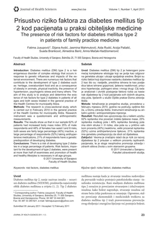 23JOURNAL OF HEALTH SCIENCES 2011; 1 (1)
Journal of Health Sciences www.jhsci.ba Volume 1, Number 1, April 2011
Prisustvo riziko faktora za diabetes mellitus tip
2 kod pacijenata u praksi obiteljske medicine
The presence of risk factors for diabetes mellitus type 2
in patients of family practice medicine
Fatima Jusupović*, Dijana Avdić, Jasmina Mahmutović, Aida Rudić, Arzija Pašalić,
Suada Branković, Almedina Berić, Amra Mačak-Hadžiomerović
Faculty of Health Studies, University of Sarajevo, Bolnička 25, 71 000 Sarajevo, Bosnia and Herzegovina
Abstract
Introduction: Diabetes mellitus (DM) type 2 is a het-
erogeneous disorder of complex etiology that occurs in
response to genetic inﬂuences and impacts of the ex-
ternal environment. There are numerous risk factors that
contribute to the development of type 2 diabetes such
as: heritage, overabundant food and as a consequence
of obesity in animals, physical inactivity, the presence of
hypertension, psychogenic stress and many others. The
aim of this study is to analyze and determine the exis-
tence of risk factors for type 2 diabetes in patients of all
ages and both sexes treated in the general practice of
the Health Centres for municipality Ilidza.
Methods: The research is cross-sectional study, which
is carried out in February 2010 in the general practice
of the Health Centres for municipality Ilidža. Research
instrument was a questionnaire and anthropometric
measurements.
Results: The results show us that in our sample 62% of
patients had increased body mass index 25% of male
respondents and 48% of females has waist I and II risks,
both sexes are fairly large percentage (40%) inactive, a
large percentage of respondents (52%) taking antihyper-
tensive medications, 21% of respondents have a genetic
predisposition of developing diabetes.
Conclusions: There is a risk of developing type 2 diabe-
tes in a large percentage of patients. Risk factors, impor-
tant for the development of type 2 diabetes, were present
at more than half of examinees and promotion of health
and healthy lifestyles is necessary in all age groups.
© 2011 University of Sarajevo
Faculty of Health Studies
Keywords: risk factors, diabetes mellitus
Sažetak
Uvod: Diabetes mellitus (DM) tip 2 je heterogeni pore-
mećaj kompleksne etiologije koji se javlja kao odgovor
na genetske uticaje i uticaje spoljašnje sredine. Brojni su
riziko faktori koji doprinose nastanku diabetes mellitus tip
2 kao što su: nasljeđe, preobilna ishrana te kao poslje-
dica takve ishrane gojaznost, tjelesna neaktivnost, prisu-
stvo hipertenzije, psihogeni stres i mnogi drugi. Cilj rada
je analizirati i utvrditi postojanje faktora rizika za nasta-
nak dijabetesa tip 2 kod pacijenata svih dobnih skupina,
oba pola, liječenih u službi Opšte prakse Doma zdravlja
Ilidža.
Metode: Istraživanje je presječna studija, provedena u
februaru mjesecu 2010. godine na području opštine Ilid-
ža, u Domu zdravlja Ilidža. Instrument istraživanja su an-
ketni upitnik i antropometrijska mjerenja.
Rezultati: Rezultati nas upozoravaju da u našem uzorku
62% ispitanika ima povećan indeks tjelesne mase, 25%
ispitanika muškog pola i 48% ispitanika ženskog pola
ima obim struka I i II rizika, oba pola su u prilično veli-
kom procentu (40%) neaktivna, veliki procenat ispitanika
(52%) uzima antihipertenzivne lijekove, 21% ispitanika
ima genetsku predispoziciju da oboli od dijabetesa.
Zaključci: Veoma je značajno istaći da je rizik za razvoj
dijabetesa tip 2 prisutan u velikom procentu ispitivanih
pacijenata, te je stoga neophodna promocija zdravlja i
zdravih stilova života u svim starosnim grupama.
© 2011 Univerzitet u Sarajevu
Fakultet zdravstvenih studija.
Ključne riječi: riziko faktori, diabetes mellitus
Uvod
Diabetes mellitus tip 2, ranije nazivan insulin – nezavi-
sni diabetes mellitus (NIDDM), predstavlja najučestaliji
oblik diabetes mellitusa u svijetu (1, 2). Tip 2 diabetes
mellitusa nastaje kada je stvaranje insulina nedovoljno
da prevaziđe vodeće postojeće patofiziološko stanje –in-
sulinsku rezistenciju. Rani stadijum diabetes mellitusa
tipa 2 označen je povećanim stvaranjem i izlučivanjem
insulina; kako bolest napreduje, stvaranje insulina od
strane beta ćelija pankreasa se smanjuje. Ogromno, stal-
no povećanje ekonomskih i medicinskih troškova za
diabetes mellitus tip 2 traži pravovremenu prevenciju
ovog oboljenja i energično liječenje već postojeće bolesti.
* Corresponding author: Fatima Jusupović; Faculty of Health
Studies, University of Sarajevo; Bolnička 25, 71 000 Sarajevo,
Bosnia and Herzegovina; Phone: 00 387 33 444 901;
Fax: 00 387 33 264 821; e-mail: fatimajusupovic@yahoo.com
Submitted 05 January 2011 / Accepted 12 February 2011
 