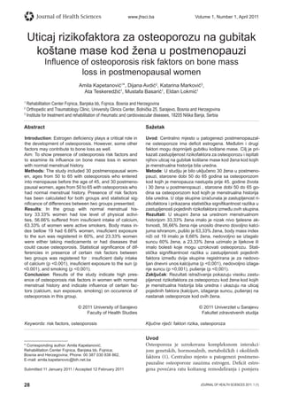 28 JOURNAL OF HEALTH SCIENCES 2011; 1 (1)
Journal of Health Sciences www.jhsci.ba Volume 1, Number 1, April 2011
Uticaj rizikofaktora za osteoporozu na gubitak
koštane mase kod žena u postmenopauzi
Inﬂuence of osteoporosis risk faktors on bone mass
loss in postmenopausal women
Amila Kapetanović1
*, Dijana Avdić2
, Katarina Marković3
,
Ata Teskeredžić1
, Mustafa Basarić1
, Eldan Lokmić1
1
Rehabilitation Center Fojnica, Banjska bb, Fojnica. Bosnia and Herzegovina
2
Orthopedic and Traumatology Clinic, University Clinics Center, Bolnička 25, Sarajevo, Bosnia and Herzegovina
3
Institute for treatment and rehabilitation of rheumatic and cardiovascular diseases, 18205 Niška Banja, Serbia
Abstract
Introduction: Estrogen deﬁciency plays a critical role in
the development of osteoporosis. However, some other
factors may contribute to bone loss as well.
Aim: To show presence of osteoporosis risk factors and
to examine its inﬂuence on bone mass loss in women
with normal menstrual history.
Methods: The study included 30 postmenopausal wom-
en, ages from 50 to 65 with osteoporosis who entered
into menopause before the age of 45, and 30 postmeno-
pausal women, ages from 50 to 65 with osteoporosis who
had normal menstrual history. Presence of risk factors
has been calculated for both groups and statistical sig-
niﬁcance of differences between two groups presented.
Results: In the group with normal menstrual his-
tory 33.33% women had low level of physical activi-
ties, 56.66% suffered from insuﬁcient intake of calcium,
63.33% of women were active smokers. Body mass in-
dex bellow 19 had 6.66% women, insuﬁcient exposure
to the sun was registered in 60%, and 23.33% women
were either taking medicaments or had diseases that
could cause osteoporosis. Statistical signiﬁcance of dif-
ferencies in presence of certain risk factors between
two groups was registered for : insuﬁcient daily intake
of calcium (p 0.001), insuﬁcient exposure to the sun (p
0.001), and smoking (p 0.001).
Conclusion: Results of the study indicate high pres-
ence of osteoporosis risk factors in women with normal
menstrual history and indicate inﬂuence of certain fac-
tors (calcium, sun exposure, smoking) on occurence of
osteoporosis in this group.
© 2011 University of Sarajevo
Faculty of Health Studies
Keywords: risk factors, osteoporosis
Sažetak
Uvod: Centralno mjesto u patogenezi postmenopauzal-
ne osteoporoze ima deﬁcit estrogena. Međutim i drugi
faktori mogu doprinijeti gubitku koštane mase. Cilj je pri-
kazati zastupljenost rizikofaktora za osteoporozu i ispitati
njihov uticaj na gubitak koštane mase kod žena kod kojih
je menstrualna historija bila uredna.
Metode: U studiju je bilo uključeno 30 žena u postmeno-
pauzi, starosne dobi 50 do 65 godina sa osteoporozom
kod kojih je menopauza nastupila prije 45. godine života
i 30 žena u postmenopauzi , starosne dobi 50 do 65 go-
dina sa osteoporozom kod kojih je menstrualna historija
bila uredna. U obje skupine izračunata je zastupljenost ri-
zikofaktora i prikazana statistička signiﬁkantnost razlika u
zastupljenosti pojedinih rizikofaktora između ovih skupina.
Rezultati: U skupini žena sa urednom menstrualnom
historijom 33,33% žena imalo je nizak nivo tjelesne ak-
tivnosti, 56,66% žena nije unosilo dnevno dovoljno kalci-
juma ishranom, pušilo je 63,33% žena, body mass index
niži od 19 imalo je 6,66% žena, nedovoljno se izlagalo
suncu 60% žena, a 23,33% žena uzimalo je lijekove ili
imalo bolesti koje mogu uzrokovati osteoporozu. Stati-
stička signiﬁkantnost razlika u zastupljenosti pojedinih
faktora između dvije skupine registrirana je za nedovo-
ljan dnevni unos kalcijuma (p 0,001), nedovoljno izlaga-
nje suncu (p 0,001), pušenje (p 0,001).
Zaključak: Rezultati istraživanja pokazuju visoku zastu-
pljenost rizikofaktora za osteoporozu kod žena kod kojih
je menstrualna historija bila uredna i ukazuju na uticaj
pojedinih faktora (kalcijum, izlaganje suncu, pušenje) na
nastanak osteoporoze kod ovih žena.
© 2011 Univerzitet u Sarajevu
Fakultet zdravstvenih studija
Ključne riječi: faktori rizika, osteoporoza
Uvod
Osteoporoza je uzrokovana kompleksnom interakci-
jom genetskih, hormonalnih, metaboličkih i okolišnih
faktora (1). Centralno mjesto u patogenezi postmeno-
pauzalne osteoporoze zauzima estrogen. Deficit estro-
gena povećava ratu koštanog remodeliranja i pomjera
* Corresponding author: Amila Kapetanović;
Rehabilitation Center Fojnica, Banjska bb, Fojnica;
Bosnia and Herzegovina; Phone: 00 387 030 838 862,
E-mail: amila.kapetanovic@bih.net.ba
Submitted 11 January 2011 / Accepted 12 February 2011
 
