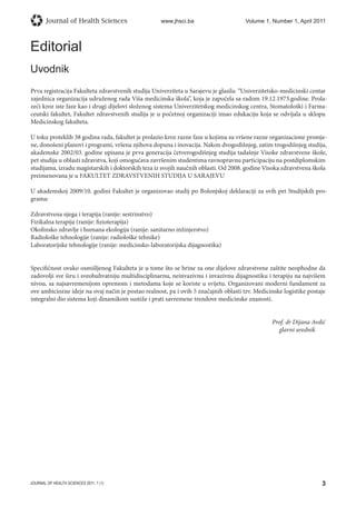 Journal of Health Sciences 2011; 1 (1)
Journal of Health Sciences 	 www.jhsci.ba  Volume 1, Number 1, April 2011
3
Editorial
Uvodnik
Prva registracija Fakulteta zdravstvenih studija Univerziteta u Sarajevu je glasila: “Univerzitetsko-medicinski centar
zajednica organizacija udruženog rada Viša medicinska škola”, koja je započela sa radom 19.12.1973.godine. Prola-
zeći kroz iste faze kao i drugi dijelovi složenog sistema Univerzitetskog medicinskog centra, Stomatološki i Farma-
ceutski fakultet, Fakultet zdravstvenih studija je u početnoj organizaciji imao edukaciju koja se odvijala u sklopu
Medicinskog fakulteta.
U toku proteklih 38 godina rada, fakultet je prolazio kroz razne faze u kojima su vršene razne organizacione promje-
ne, donošeni planovi i programi, vršena njihova dopuna i inovacija. Nakon dvogodišnjeg, zatim trogodišnjeg studija,
akademske 2002/03. godine upisana je prva generacija četverogodišnjeg studija tadašnje Visoke zdravstvene škole,
pet studija u oblasti zdravstva, koji omogućava završenim studentima ravnopravnu participaciju na postdiplomskim
studijama, izradu magistarskih i doktorskih teza iz svojih naučnih oblasti. Od 2008. godine Visoka zdravstvena škola
preimenovana je u FAKULTET ZDRAVSTVENIH STUDIJA U SARAJEVU
U akademskoj 2009/10. godini Fakultet je organizovao studij po Bolonjskoj deklaraciji za svih pet Studijskih pro-
grama:
Zdravstvena njega i terapija (ranije: sestrinstvo)
Fizikalna terapija (ranije: fizioterapija)
Okolinsko zdravlje i humana ekologija (ranije: sanitarno inžinjerstvo)
Radiološke tehnologije (ranije: radiološke tehnike)
Laboratorijske tehnologije (ranije: medicinsko-laboratorijska dijagnostika)
Specifičnost ovako osmišljenog Fakulteta je u tome što se brine za one dijelove zdravstvene zaštite neophodne da
zadovolji sve širu i sveobuhvatniju multidisciplinarnu, neinvazivnu i invazivnu dijagnostiku i terapiju na najvišem
nivou, sa najsavremenijom opremom i metodama koje se koriste u svijetu. Organizovani moderni fundament za
ove ambiciozne ideje na ovaj način je postao realnost, pa i ovih 5 značajnih oblasti tzv. Medicinske logistike postaje
integralni dio sistema koji dinamikom sustiže i prati savremene trendove medicinske znanosti.
Prof. dr Dijana Avdić
									 glavni urednik
 