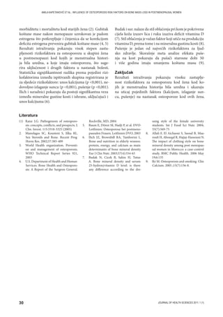 30 JOURNAL OF HEALTH SCIENCES 2011; 1 (1)
AMILA KAPETANOVIĆ ET AL.: INFLUENCE OF OSTEOPOROSIS RISK FAKTORS ON BONE MASS LOSS IN POSTMENOPAUSAL WOMEN
morbiditetu i mortalitetu kod starijih žena (2). Gubitak
koštane mase nakon menopauze uzrokovan je padom
estrogena što potkrepljuje i činjenica da se korekcijom
deficita estrogena prevenira gubitak koštane mase (4, 5)
Rezultati istraživanja pokazuju visok stepen zastu-
pljenosti rizikofaktora za osteoporozu u skupini žena
u postmenopauzi kod kojih je menstrualna histori-
ja bila uredna, a koje imaju osteoporozu, što suge-
rira ukjlučenost i drugih faktora u nastanak bolesti.
Statistička signjifikantnost razlika prema pojedini rizi-
kofaktorima između ispitivanih skupina registrirana je
za sljedeće rizikofaktore: unos kalcijuma (p 0,001), ne-
dovoljno izlaganje suncu (p 0,001), pušenje (p 0,001).
Ilich i suradnici pokazuju da postoji signifikantna veza
između mineralne gustine kosti i ishrane, uključujući i
unos kalcijuma (6).
Budak i sur. nalaze da stil oblačenja pri kom je pokrivena
cijela koža izuzev lica i ruku izaziva deficit vitamina D
(7). Stil oblačenja je važan faktor koji utiče na produkciju
vitamina D, prema tome i na mineralnu gustinu kosti (8).
Pušenje je jedan od najvećih rizikofaktora za ljud-
sko zdravlje. Skorašnje meta analize efekata puše-
nja na kost pokazuju da pušači starosne dobi 50
i više godina imaju smanjenu koštanu masu (9).
Zaključak
Rezultati istraživanja pokazuju visoku zastuplje-
nost rizikofaktora za osteoporozu kod žena kod ko-
jih je menstrualna historija bila uredna i ukazuju
na uticaj pojedinih faktora (kalcijum, izlaganje sun-
cu, pušenje) na nastanak osteoporoze kod ovih žena.
(1) Raisz LG. Pathogenesis of osteoporo-
sis: concepts, conflicts, and prospects. J.
Clin. Invest. 115:3318-3325 (2005)
2. Manolagas SC, Kousteni S, Jilka RL.
Sex Steroids and Bone. Recent Prog
Horm Res. 2002;57:385-409
3. World Health organization. Preventi-
on and management of osteoporosis.
WHO Technical Report Series 921,
2003
4. U.S. Department of Health and Human
Services. Bone Health and Osteoporo-
sis: A Report of the Surgeon General.
Rockville, MD; 2004
5. Baum E, Dören M, Hadji P, et al. DVO-
Leitlinien: Osteoporose bei postmeno-
pausalen Frauen. Leitlinien DVO, 2003
6. Ilich JZ, Brownbill RA, Tamborini L.
Bone and nutrition in elderly women:
protein, energy, and calcium as main
determinants of bone mineral density.
Eur J Clin Nutr. 2003;57(4):554-65
7. Budak N, Cicek B, Sahin H, Tutus
A. Bone mineral density and serum
25-hydroxyvitamin D level: is there
any difference according to the dre-
ssing style of the female university
students. Int J Food Sci Nutr. 2004;
55(7):569-75
8. Allali F, El Aichaoui S, Saoud B, Maa-
roufi H, Abouqal R, Hajjaj-Hassouni N.
The impact of clothing style on bone
mineral density among post menopau-
sal women in Morocco: a case-control
study. BMC Public Health. 2006 May
19;6:135
9. Iki M. Osteoporosis and smoking. Clin
Calcium. 2005 ;15(7):156-8.
Literatura
 