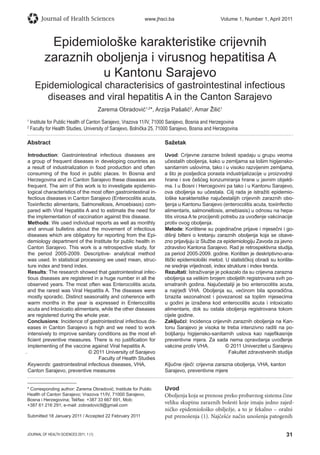 31JOURNAL OF HEALTH SCIENCES 2011; 1 (1)
Journal of Health Sciences www.jhsci.ba Volume 1, Number 1, April 2011
Epidemiološke karakteristike crijevnih
zaraznih oboljenja i virusnog hepatitisa A
u Kantonu Sarajevo
Epidemiological characterisics of gastrointestinal infectious
diseases and viral hepatitis A in the Canton Sarajevo
Zarema Obradović1,2
*, Arzija Pašalić2
, Amar Žilić1
1
Institute for Public Health of Canton Sarajevo, Vrazova 11/IV, 71000 Sarajevo, Bosnia and Herzegovina
2
Faculty for Health Studies, University of Sarajevo, Bolnička 25, 71000 Sarajevo, Bosnia and Herzegovina
Abstract
Introduction: Gastrointestinal infectious diseases are
a group of frequent diseases in developing countries as
a result of industrialization in food production and often
consuming of the food in public places. In Bosnia and
Herzegovina and in Canton Sarajevo these diseases are
frequent. The aim of this work is to investigate epidemio-
logical characteristics of the most often gastrointestinal in-
fectious diseases in Canton Sarajevo (Enterocolitis acuta,
Toxiinfectio alimentaris, Salmonellosis, Amoebiasis) com-
pared with Viral Hepatitis A and to estimate the need for
the implementation of vaccination against this disease.
Methods: We used individual reports as well as monthly
and annual bulletins about the movement of infectious
diseases which are obligatory for reporting from the Epi-
demiology department of the Institute for public health in
Canton Sarajevo. This work is a retrospective study, for
the period 2005-2009. Descriptive- analytical method
was used. In statistical processing we used mean, struc-
ture index and trend index.
Results: The research showed that gastrointestinal infec-
tious diseases are registered in a huge number in all the
observed years. The most often was Enterocolitis acuta,
and the rarest was Viral Hepatitis A. The diseases were
mostly sporadic. Distinct seasonality and coherence with
warm months in the year is expressed in Enterocolitis
acuta and Intoxicatio alimentaris, while the other diseases
are registered during the whole year.
Conclusions: Incidence of gastrointestinal infectious dis-
eases in Canton Sarajevo is high and we need to work
intensively to improve sanitary conditions as the most ef-
ﬁcient preventive measures. There is no justiﬁcation for
implementing of the vaccine against Viral hepatitis A.
. © 2011 University of Sarajevo
Faculty of Health Studies
Keywords: gastrointestinal infectious diseases, VHA,
Canton Sarajevo, preventive measures
Sažetak
Uvod: Crijevne zarazne bolesti spadaju u grupu veoma
učestalih oboljenja, kako u zemljama sa lošim higijensko-
sanitarnim uslovima, tako i u visoko razvijenim zemljama,
a što je posljedica porasta industrijalizacije u proizvodnji
hrane i sve češćeg konzumiranja hrane u javnim objekti-
ma. I u Bosni i Hercegovini pa tako i u Kantonu Sarajevo,
ova oboljenja su učestala. Cilj rada je istražiti epidemio-
loške karakteristike najučestalijih crijevnih zaraznih obo-
ljenja u Kantonu Sarajevo (enterocolitis acuta, toxiinfectio
alimentaris, salmonellosis, amebiasis) u odnosu na hepa-
titis virosa A te procijeniti potrebu za uvođenje vakcinacije
protiv ovog oboljenja.
Metode: Korištene su pojedinačne prijave i mjesečni i go-
dišnji bilteni o kretanju zaraznih oboljenja koja se obave-
zno prijavljuju iz Službe za epidemiologiju Zavoda za javno
zdravstvo Kantona Sarajevo. Rad je retrospektivna studija,
za period 2005-2009. godine. Korišten je deskriptivno-ana-
litički epidemiološki metod. U statističkoj obradi su korište-
ne srednje vrijednosti, index strukture i index trenda.
Rezultati: Istraživanje je pokazalo da su crijevna zarazna
oboljenja sa velikim brojem oboljelih registrovana svih po-
smatranih godina. Najučestaliji je bio enterocolitis acuta,
a najrjeđi VHA. Oboljenja su, većinom bila sporadična.
Izrazita sezonalnost i povezanost sa toplim mjesecima
u godini je izražena kod enterocolitis acuta i intoxicatio
alimentaris, dok su ostala oboljenja registrovana tokom
cijele godine.
Zaključci: Incidenca crijevnih zaraznih oboljenja na Kan-
tonu Sarajevo je visoka te treba intenzivno raditi na po-
boljšanju higijensko-sanitarnih uslova kao najeﬁkasnije
preventivne mjera. Za sada nema opravdanja uvođenje
vakcine protiv VHA. © 2011 Univerzitet u Sarajevu
Fakultet zdravstvenih studija
Ključne riječi: crijevna zarazna oboljenja, VHA, kanton
Sarajevo, preventivne mjere
* Corresponding author: Zarema Obradović; Institute for Public
Health of Canton Sarajevo; Vrazova 11/IV, 71000 Sarajevo,
Bosna i Herzegovina; Tel/fax: +387 33 667 691, Mob:
+387 61 216 291; e-mail: zobradovic9@gmail.com
Submitted 18 January 2011 / Accepted 22 February 2011
Uvod
Oboljenja koja se prenose preko probavnog sistema čine
veliku skupinu zaraznih bolesti koje imaju jedno zajed-
ničko epidemiološko obilježje, a to je fekalno – oralni
put prenošenja (1). Najčešće način unošenja patogenih
 