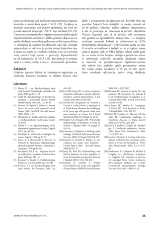 35JOURNAL OF HEALTH SCIENCES 2011; 1 (1)
ZAREMA OBRADOVIĆ ET AL.: EPIDEMIOLOGICAL CHARACTERISICS OF GASTROINTESTINAL INFECTIOUS DISEASES AND VIRAL HEPATITIS A IN THE CANTON SARAJEVO
čajno za oboljenja kod kojih nije uspostavljena potpuna
kontrola, a među koja spada i VHA (20). Troškovi se
naročito uvećavaju kod pojave epidemija, što kod cri-
jevnih zaraznih obojenja (i VHA) nije rijetkost (21, 22).
Uposmatranomperiodujeregistrovanasamojednaepide-
mijatoxiinfectioalimentaris(2007.godine),doksusesva
ostala oboljenja u ostalim godinama javljala sporadično.
U zemljama sa niskom incidencom, kao npr. Kanada
preporučuje se vakcinacija protiv virusa hepatitisa tipa
A samo za osobe sa visokim rizikom, a to su u prvom
redu putnici koji putuju u područja hiperendemič-
na ili endemična za VHA (23). Isti princip se primje-
njuje i u našoj zemlji, a što je i ekonomski opravdano.
Zaključci
Crijevne zarazne bolesti se konstantno registruju na
području Kantona Sarajevo, sa velikim brojem obo-
ljelih i prosječnom incidencom od 455/100 000 sta-
novnika. Najveći broj oboljelih su osobe starosti od
25-49 godina, odnosno radno aktivno stanovništvo,
a što se povezuje sa ishranom u javnim objektima.
Virusni hepatitis tipa A se javljao svih posmatra-
nih godina sa sporadičnim slučajevima i u ukupnoj
strukturi zaraznih bolesti je učestvovao sa 0,7%.
Alimentarne intoksikacije i Enterocolitis acuta su ima-
li izrazitu sezonalnost i javljali su se u toplim mjese-
cima u godini, dok se VHA javljao tokom cijele godi-
ne, sa nešto većim brojem slučajeva početkom jeseni.
U prevenciji crijevnih zaraznih oboljenja važno
je nastaviti sa poboljšavanjem higijensko-sanitar-
nih uslova kao najbolje opšte preventivne mjere.
Pri ovako niskoj incidenci VHA ne bi bilo oprav-
dano uvođenje vakcinacije protiv ovog oboljenja.
(1) Ropac D. i sar. Epidemiologija zara-
znih bolesti, Medicinska naklada, Za-
greb, 2003; pp 152-173
(2) Todd EC. Epidemiology of foodborne
diseases: a worldwide review. World
Health Stat Q 1997; 50(1-2): 30-50
(3) Daniels D, Grytdal S, Wasley A. Survei-
llance for acute viral hepatitis.United
States, 2007; MMWR Surveill Summ,
2009; 58(3):1-27
(4) Obradović Z. Zaštita zdravlja putnika
u međunarodnom saobraćaju, Saraje-
vo 2010.
(5) Babuš V. i sar. Epidemiologija, treće
dopunjeno i prerađeno izdanje, Zagreb,
1997; pp:199-204
(6) Brudnjak Z. Medicinska virologija. Ju-
mena, Zagreb, 1984; pp 81-93
(7) Gaon A, J, Borjanović S, Puvačić Z,
Vuković B. Specijalna epidemiologija
akutnih zaraznih bolesti, Univerzitet u
Sarajevu, 1979; pp 85-89
(8) Kocijančić I.R. i sar . Higijena Zavod
za udžbenike i nastavna sredstva, Beo-
grad, 2002; pp. 392 - 411
(9) Karakaš S, Tandir S. Epidemiologija.
Print GS, Travnik, 2009; pp. 329-330
(10) Puvačić Z i sar. Epidemiologija zara-
znih bolesti, Jež Sarajevo, 2007; pp.
108-109
(11) Lee MB, Greig JD. A review of gastro-
intestinal outbreaks in shools: effective
infection control interventions. J Sch
Health 2010; 80(12):588-598
(12) Newell DG, Koopmans M, Verhoef L,
Duizer E, Aidara-Kane A, Sprong F, at
al. Food-borne diseases-the challenges
of 20 years ago still persist while new
ones continue to emrge. Int J Food
Microbiol 2010; 139 (Suppl 1): S3-15
(13) Shapiro CN, Margolis HS. Worldwide
epidemiology of hepatitis A virus in-
fection. J Hepatol 1993; 18 (Suppl 2):
S11-14.
(14) Cianciara J. Hepatitis A shifting epide-
miology in Poland and Eastern Europe.
Vaccine, 2000; 18 (Suppl 1(2):S68-S70.
(15) Daniels D, Grytdal S, Wasley A. Sur-
veillance for acute viral hepatitis -
United States, 2007. Surveill Summ.
2009;58(3):1-27.
(16) Jung Yk, Kim JH. Epidemiology and
clinical features of acute hepatitis A:
from the domestic perspective. Korean
J Hapatol 2009; 15(4): 438-445
(17) Daniels D, Grytdal S, Wasley
A.Surveillance for acute viral hepatitis
– United States, MMWR Surveill Summ
2009; 58(3):1-27 2007
(18) Broman M, Jokinen S, Kuusi M, Lap-
palainen M, Roivainen M, Liitsola K
et al. Epidemiology of hepatitis A in
Finland 1990-2007. J Med Virol 2010;
82(6):934-941
(19) Acharya SK, Madan K, Dattagupta
S, Panda SK. Viral hepatitis in India.
PubMed 2006;19(4): 203-217
(20) John TJ, Dandona L, Sharma VP, Ka-
kkar M. Continuing challenge of
Infectious diseases in India. Lancet
2011;15;377(9761):252-269
(21) Much P, Pichler J, Kasper SS. Allerber-
ger F: Foodborne outbreaks, Austria
2001, Wien Klin Wochenschr. 2009;
121(3-4):77-85
(22) Luyten J, Beuteles P. Costing infectious
disease outbreaks for economic evalu-
ation: a review for hepatitis A . Wien
Klin Wochenschr 2009; 121(3-4):77-
85
(23) Mathenson K, Halperin B, McNeil S,
Langley JM, Mackinnon –Cameron
D, Halperin SA: Hepatitis A and tra-
vel amongst Nova Scotia postsecon-
dary students: evidence for a terget
vs.universal immunization strategy.
Vaccine 2010; 28(51):8105-8111.
Literatura
 
