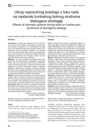 36 JOURNAL OF HEALTH SCIENCES 2011; 1 (1)
Journal of Health Sciences www.jhsci.ba Volume 1, Number 1, April 2011
Uticaj nepravilnog položaja u toku rada
na nastanak lumbalnog bolnog sindroma
diskogene etiologije
Effects of improper posture during work on lumbal pain
syndrome of discogenic etiology
Eldad Kaljić
Fakultet zdravstvenih studija Univerziteta u Sarajevu, Bolnička 25. 71000 Sarajevo, Bosna i Hercegovina
Abstract
Introduction: Lumbar pain syndrome is the most com-
mon cause of why patients, especially the active ones,
are reported to physicians. It is manifested as nonspe-
ciﬁc or non-radicular lumbar pain syndrome which is not
associated with neurological symptoms, and speciﬁc
which is associated with spinal nerve root compression.
Aims of this study were to determine correlation between
inadequate equipment and improper position for work
with disk caused lumbar pain syndrome.
Methods: The study included 913 patients who have
visited the Community-based rehabilitation ambulance
Praxis due to low back pain syndrome and veriﬁed disc
hernia in the ﬁve year period. Lumbar pain syndrome was
diagnosed by clinical examination (history, inspection,
palpation, Lasegue sign, neurologic and motoric dysfunc-
tion tests), then radiologic diagnostic methods (CT, MRI).
The data about inadequate equipment and position dur-
ing work were obtained in interview with patients.
Results: Lumbar pain syndrome is most common among
workers (268 or 29.35%), followed by ofﬁcials (239 or
26.17%). With the conducted research we determine that
all the patients had inadequate equipment and the po-
sition of labor and weak abdominal and spinal muscles.
Conclusion: Based on research conducted through the
aforementioned variables, we can determine not only the
association, but a strong inﬂuence of inadequate equip-
ment and improper position for work to the occurrence of
disk caused lumbar pain syndrome.
© 2011 University of Sarajevo
Faculty of Health Studies
Keywords: Lumbar pain syndrome, inadequate position
for work, inadequate equipment for work
Sažetak
Uvod: Lumbalni bolni sindrom predstavlja najčešći ra-
zlog zbog kojeg se liječnicima javljaju radno aktivni pa-
cijenti. Manifestuje se kao nespeciﬁčni ili neradikularni
lumbalni bolni sindrom koji nije povezan sa neurološkim
simptomima, i speciﬁčni koji je povezan sa kompresijom
korijena spinalnog nerva. Cilj istraživanja je ustanoviti
povezanost između lumbalnog bolnog sindroma disko-
gene etiologije i nepravilne pozicije za rad.
Metode: Istraživanje obuhvata uzorak od 913 pacijenta
liječenih u CBR (engl. Community-based rehabilitation)
ambulante “Praxis” zbog lumbalnog bolnog sindroma i
veriﬁkovanom hernijom diska u petogodišnjem periodu.
Lumbalni bolni sindrom je dijagnosticiran na osnovu kli-
ničkog pregleda (anamneza, inspekcija, palpacija, Lase-
gue-ov test i testovi za dokazivanje neuroloških i motornih
ispada), te radioloških dijagnostičkih metoda (CT, MRI).
Podaci o neadekvatnoj opremi i nepravilnom položaju u
toku rada su dobiveni na osnovu anamnestičkih podataka.
Rezultati: Lumbalni bolni sindrom je najzastupljeniji kod
radnika (268 ili 29,35 %), a zatim slijede službenici (239
ili 26,17 %), jer njihova oprema za rad i radne aktivnosti
direktno utiču na nepravilan položaj tijela. Provedenim
istraživanjem utvrđujemo da su svi pacijenti imali neade-
kvatnu opremu i položaj za rad.
Zaključak: Na osnovu provedenog istraživanja kroz po-
menute varijable možemo utvrditi ne samo povezanost,
nego veliki uticaj neadekvatne opreme i nepravilnog po-
ložaja za rad na nastanak lumbalnog bolnog sindroma
diskogene etiologije. © 2011 Univerzitet u Sarajevu
Fakultet zdravstvenih studija
Ključne riječi: Lumbalni bolni sindrom, nepravilan polo-
žaj u toku rada, neadekvatna oprema za rad
Uvod
Lumbalni bolni sindrom je skup simptoma, prven-
stveno bola, koji može biti praćen motornim ili ne-
urološkim deficitom zahvaćenog spinalnog nerva.
Lumbalni bol doživi oko 80 % ljudi tokom svog živo-
ta. Podjednako je čest kod osoba oba spola i ima oso-
binu da recidivira. (1) U literaturi se navodi čak 130
različitih uzroka lumbalnog bola, poput upalnih bolesti,
neuroloških oboljenja, vaskularnih poremećaja, tumo-
ra pa sve do psihogenog lumbalnog bola. Ipak oko 80%
slučajeva lumbalnog bola nastaje zbog čisto mehanič-
kih razloga tj. diskus hernije. (2) To je veoma značajan
* Corresponding author: Eldad Kaljić;
Fakultet zdravstvenih studija Univerziteta u Sarajevu,
Bolnička 25. 71000 Sarajevo, Bosna i Hercegovina
Phone: 00387 61 748 - 959; E-mail: ekaljic@gmail.com
Submitted 09 January 2011 / Accepted 15 February 2011
 