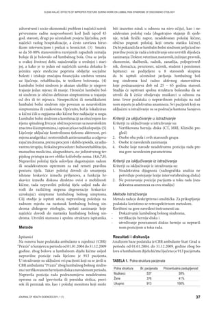 37JOURNAL OF HEALTH SCIENCES 2011; 1 (1)
ELDAD KALJIĆ: EFFECTS OF IMPROPER POSTURE DURING WORK ON LUMBAL PAIN SYNDROME OF DISCOGENIC ETIOLOGY
zdravstveni i socio-ekonomski problem i najčešći uzrok
privremene radne nesposobnosti kod ljudi ispod 45
god. starosti, drugi po učestalosti posjeta liječniku, peti
najčešći razlog hospitalizacije, a često završava hirur-
škom intervencijom i prelazi u hronicitet. (3) Smatra
se da 50-80% stanovništva razvijenih zapadnih zemalja
boluje ili je bolovalo od lumbalnog bola. Ona se javlja
u svakoj životnoj dobi, najučestalije u srednjoj i stari-
joj, a kako je to jedan od najčešćih uzroka dolasku li-
ječniku opće medicine poprima obilježje socijalne
bolesti i iziskuje značajna financijska sredstva vezana
uz liječenje, rehablitaciju, te troškove bolovanja. (4)
Lumbalni bolni sindrom je akutan ukoliko je njegovo
trajanje jedan mjesec ili manje. Hronični lumbalni bol-
ni sindrom je obično definiran simptomima u trajanju
od dva ili tri mjeseca. Nesepecifični ili neradikularni
lumbalni bolni sindrom nije povezan sa neurološkim
simptomima ili znakovima. Općenito, bol je lokaliziran
u kičmi i/ili u regijama oko kičme bez radijacije u nogu.
Lumbalni bolni sindrom u kombinaciji sa oštećenjem ko-
rijena spinalnog živca je obično povezan sa neurološkim
znacimailisimptomima,iopisanjekaoradikulopatija.(5)
Liječenje uključuje kontroliranu tjelesnu aktivnost, pri-
mjenu analgetika i nesteroidnih antireumatika u odgova-
rajućimdozama,premaprocjeniislabihopioida,uzadju-
vantnuterapiju,fizikalneprocedureibalneorehablitaciju,
manuelnu medicinu, akupunkturu, no jedinstvenog ter-
pijskog pristupa za sve oblike križobolje nema. (4,6,7,8).
Nepravilni položaj tijela uslovljen dugotrajnim radom
ili neadekvatnom opremom za rad remeti pravilnu
posturu tijela. Takav položaj dovodi do smanjenja
ishrane hrskavice između pršljenova, a funkcija hr-
skavice između diskusa direktno ovisi o mobilnosti
kičme, tada nepravilni položaj tijela usljed rada do-
vodi do različitog stepena degeneracije hrskavice
uzrokujući simptome lumbalnog bolnog simptoma.
Cilj studije je ispitati uticaj nepravilnog položaja na
radnom mjestu na nastanak lumbalnog bolnog sin-
droma diskogene etiologije, ispitati zanimanje koje
najčešće dovodi do nastanka lumbalnog bolnog sin-
droma. Utvrditi starosnu i spolnu strukturu ispitanika.
Metode
Ispitanici
Na osnovu baze podataka ambulante u zajednici (CBR)
“Praxis“uSarajevuuperioduod01.01.2004do31.12.2009
godine. zbog bolova u lumbalnom dijelu kičme usljed
nepravilne pozicije rada liječeno je 913 pacijenta.
U istraživanje su uključeni svi pacijenti koji su se javili u
CBR ambulantu “Praxis” zbog lumbalnog bolnog sindro-
maiverifikovanomhernijomdiskaunavedenomperiodu.
Nepravila pozicija rada podrazumijeva neadekvatnu
opremu za rad (previsoka ili preniska stolica, previ-
sok ili prenizak sto, kao i položaj monitora koji može
biti izuzetno nizak u odnosu na nivo očiju), kao i ne-
adekvatan položaj rada (dugotrajno stajanje ili sjede-
nje, težak fizički napor, neadekvatan položaj kičme,
obično pognuti položaj, koji ometa statiku kičme).
Dabipokazalidaselumbalnibolnisindromjavljakodne-
pravilnepozicijeradauistraživanjesmouvrstilislijedeća
zanimanja:Doktor,veterinar,nastavnik,inžinjer,pravnik,
ekonomist, službenik, radnik, zanatlija, poljoprivred-
nik, domaćica, penzioner, učenik, student i penzioner.
Ispitanici su podijeljeni u 8 starosnih skupina
da bi ispitali učestalost javljanja lumbalnog bol-
nog sindroma kod radno aktivnog stanovništva
koje podrazumjeva dob od 25 – 65 godina starosti.
Studija će ispitivati spolnu strukturu bolesnika da se
utvrdi da li češće oboljevaju muškarci u odnosu na
žene. Izvor podataka o nepravilnom položaju na rad-
nom mjestu je adekvatna anamneza. Svi pacijenti koji su
ukljućeni u istraživanje su sa podrućja kantona Sarajevo.
Kriteriji za uključivanje u istraživanje
Kriteriji za uključivanje u istraživanje su:
1. Verifikovana hernija diska (CT, MRI, Klinički pre-
gled)
2. Osobe oba pola i svih starosnih grupa
3. Osobe iz navedenih zanimanja
4. Osobe koje navode neadekvatnu poziciju rada pre-
ma gore navedenim parametrima
Kriteriji za isključivanje iz istraživanja
Kriteriji za isključivanje iz istraživanja su:
1. Neadekvatna dijagnoza (radiografska analiza ne
potvrđuje postojanje lezije intervertebralnog diska)
2. Ne poznavanje pozicije pacijenta u toku rada (nea-
dekvatna anamneza za ovu studiju)
Metode Istraživanja
Metoda rada je deskriptivna i analitička. Za prikupljanje
podataka koristimo se retrospektivnom metodom.
Korišteni su gore navedeni instrumenti za:
- Dokazivanje lumbalnog bolnog sindroma,
- verifikaciju hernije diska i
- utvrđivanje povezanosti diskus hernije sa nepravil-
nom pozicijom u toku rada.
Rezultati i diskusija
Analizom baze podataka iz CBR ambulante Stari Grad u
periodu od 01.01.2004. do 31.12.2009. godine zbog bo-
lova u lumbalnom dijelu kičme liječeno je 913 pacijenata.
Polna struktura Br. pacijenata Procentualna zastupljenost
Muškarci 537 59%
Žene 376 41%
Ukupno: 913 100%
TABELA 1. Polna struktura pacijenata
 