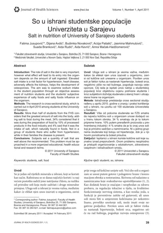39JOURNAL OF HEALTH SCIENCES 2011; 1 (1)
Journal of Health Sciences www.jhsci.ba Volume 1, Number 1, April 2011
So u ishrani studentske populacije
Univerziteta u Sarajevu
Salt in nutrition of University of Sarajevo students
Fatima Jusupović¹*, Dijana Avdić¹, Budimka Novaković², Arzija Pašalić¹, Jasmina Mahmutović¹,
Suada Branković¹, Aida Rudić¹, Aida Kevrić¹, Amra Mačak-Hadžiomerović¹
¹ Fakultet zdravstvenih studija, Univerzitet u Sarajevu, Bolnička 25, 71 000 Sarajevo, Bosna i Hercegovina
² Medicinski fakultet, Univerzitet u Novom Sadu, Hajduk Veljkova 3, 21 000 Novi Sad, Republika Srbija
Abstract
Introduction: The role of salt in the diet is very important,
however what effect will lead to its entry into the organ-
ism depends on the amount of salt ingested. Elevated
salt intake is a risk factor for hypertension, heart disease,
adversely affects the kidneys, helps the development of
osteoporosis. The aim was to examine sodium intake
in the student population through an objective assess-
ment of nutrition students and the students' subjective
experience of salty foods and salty foods inﬂuence on
the organism.
Methods: The research is cross-sectional study, which is
carried out in April 2010 among students at the University
of Sarajevo.
Results: More than half of students from the FHS con-
siders that the greatest amount of salt into the body, add-
ing salt to food during the meal, 34% considered that it
was during the preparation of food by 10% of processed
products in the food industry and 4% said that it was the
intake of salt, which naturally found in foods. Not in a
group of students there who suffer from hypertension,
while in their families the disease is present.
Conclusions: Subjects eat a quantity of salt that are
well above the recommended. This problem must be ap-
proached in a more organized educational, health educa-
tional and research terms.
© 2011 University of Sarajevo
Faculty of Health Studies
Keywords: students, salt, food
Sažetak
Uvod: Uloga soli u ishrani je veoma važna, međutim
kakav će efekat njen unos izazvati u organizmu, zavi-
si od količine soli unesene u organizam. Povišen unos
soli je faktor rizika za nastanak hipertenzije, bolesti srca,
negativno utiče na rad bubrega, pogoduje razvoju oste-
oporoze. Cilj rada je ispitati unos natrija u studentskoj
populaciji kroz objektivnu ocjenu prehrane studenta i
kroz subjektivni doživljaj studenata o slanoj hrani i uticaju
slane hrane na organizam.
Metode: Istraživanje predstavlja cross sectional studiju
rađenu u aprilu 2010. godine o znanju i praksi korištenja
soli u ishrani, na uzorku od 100 studenata Univerziteta
u Sarajevu.
Rezultati: Više od polovine studenata sa FZS smatra
da najveću količinu soli u organizam unose dodajući so
u hranu tokom obroka, 34 % smatraju da je to tokom
pripreme hrane, 10% putem prerađenih proizvoda u pre-
hrambenoj industriji i 4 % smatra da je to onaj unos soli
koji je prirodno sadržan u namirnicama. Ni u jednoj grupi
nema studenata koji boluju od hipertenzije, dok je u nji-
hovim porodicama ta bolest prisutna.
Zaključci: Ispitanici u ishrani koriste količine soli koje su
znatno iznad preporučenih. Ovom problemu neophodno
je pristupiti organizovanije u edukativnom, zdravstveno
vaspitnom i istraživačkom smislu.
© 2011 Univerzitet u Sarajevu
Fakultet zdravstvenih studija
Ključne riječi: studenti, so, ishrana
Uvod
So je jedan od rijetkih minerala u ishrani, koji se koristi
kao začin. Rafinirana so se danas najčešće koristi i u naj-
većem postotku sadrži jone natrijuma i hlora, za razliku
od prirodne soli koja može sadržati i druge mineralne
primjese. Uloga soli u ishrani je veoma važna, međutim
kakav će efekat njen unos izazvati u organizmu, zavisi
prije svega od količine unijete soli. Veći dio soli u organi-
zam se unosi putem gotove i polugotove hrane i konzu-
macijom obroka u restoranima. Skrivenu sol nalazimo u
namirnicama koje svakodnevno upotrebljavamo (1, 2).
Kao dodatak hrani je značajan i neophodan za zdravu
probavu, za regulaciju tekućine u tijelu, za kvalitetno
funkcionisanje nervnog sistema, a kao nosilac joda, u
funkciji je preventivne zaštite od gušavosti, ali unos
soli mora biti u umjerenim količinama jer nekontro-
lisano, preveliko unošenje soli, može imati svoje ne-
gativne posljedice. Povišen unos soli je faktor rizika
za nastanak hipertenzije, bolesti srca, negativno uti-
če na rad bubrega, pogoduje razvoju osteoporoze (3).
* Corresponding author: Fatima Jusupović; Faculty of Health
Studies, University of Sarajevo; Bolnička 25, 71 000 Sarajevo,
Bosnia and Herzegovina; Phone: 00 387 33 444 901
Fax: 00 387 33 264 821; e-mail: fatimajusupovic@yahoo.com
Submitted 08 January 2011 / Accepted 14 February 2011
 