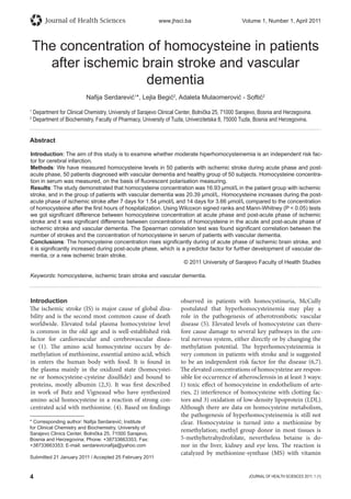 4 JOURNAL OF HEALTH SCIENCES 2011; 1 (1)
Journal of Health Sciences www.jhsci.ba Volume 1, Number 1, April 2011
The concentration of homocysteine in patients
after ischemic brain stroke and vascular
dementia
Naﬁja Serdarević1
*, Lejla Begić2
, Adaleta Mulaomerović - Softić2
1
Department for Clinical Chemistry, University of Sarajevo Clinical Center, Bolnička 25, 71000 Sarajevo, Bosnia and Herzegovina.
2
Department of Biochemistry, Faculty of Pharmacy, University of Tuzla, Univerzitetska 8, 75000 Tuzla, Bosnia and Herzegovina.
Abstract
Introduction: The aim of this study is to examine whether moderate hiperhomocysteinemia is an independent risk fac-
tor for cerebral infarction.
Methods: We have measured homocysteine levels in 50 patients with ischemic stroke during acute phase and post-
acute phase, 50 patients diagnosed with vascular dementia and healthy group of 50 subjects. Homocysteine concentra-
tion in serum was measured, on the basis of ﬂuorescent polarisation measuring.
Results: The study demonstrated that homocysteine concentration was 16.93 μmol/L in the patient group with ischemic
stroke, and in the group of patients with vascular dementia was 20.39 μmol/L. Homocysteine increases during the post-
acute phase of ischemic stroke after 7 days for 1.54 μmol/L and 14 days for 3.66 μmol/L compared to the concentration
of homocysteine after the ﬁrst hours of hospitalization. Using Wilcoxon signed ranks and Mann-Whitney (P  0.05) tests
we got signiﬁcant difference between homocysteine concentration at acute phase and post-acute phase of ischemic
stroke and it was signiﬁcant difference between concentrations of homocysteine in the acute and post-acute phase of
ischemic stroke and vascular dementia. The Spearman correlation test was found signiﬁcant correlation between the
number of strokes and the concentration of homocysteine in serum of patients with vascular dementia.
Conclusions: The homocysteine concentration rises signiﬁcantly during of acute phase of ischemic brain stroke, and
it is signiﬁcantly increased during post-acute phase, which is a predictor factor for further development of vascular de-
mentia, or a new ischemic brain stroke.
© 2011 University of Sarajevo Faculty of Health Studies
Keywords: homocysteine, ischemic brain stroke and vascular dementia.
* Corresponding author: Naﬁja Serdarević; Institute
for Clinical Chemistry and Biochemistry, University of
Sarajevo Clinics Center, Bolnička 25, 71000 Sarajevo,
Bosnia and Herzegovina; Phone: +38733663353, Fax:
+38733663353; E-mail: serdarevicnaﬁja@yahoo.com
Submitted 21 January 2011 / Accepted 25 February 2011
Introduction
The ischemic stroke (IS) is major cause of global disa-
bility and is the second most common cause of death
worldwide. Elevated tolal plasma homocysteine level
is common in the old age and is well-established risk
factor for cardiovascular and cerebrovascular disea-
se (1). The amino acid homocysteine occurs by de-
methylation of methionine, essential amino acid, which
in enters the human body with food. It is found in
the plasma mainly in the oxidized state (homocystei-
ne or homocysteine-cysteine disulfide) and bound to
proteins, mostly albumin (2,3). It was first described
in work of Butz and Vigneaud who have synthesized
amino acid homocysteine in a reaction of strong con-
centrated acid with methionine. (4). Based on findings
observed in patients with homocystinuria, McCully
postulated that hyperhomocysteinemia may play a
role in the pathogenesis of atherotrombotic vascular
disease (5). Elevated levels of homocysteine can there-
fore cause damage to several key pathways in the cen-
tral nervous system, either directly or by changing the
methylation potential. The hyperhomocysteinemia is
very common in patients with stroke and is suggested
to be an independent risk factor for the disease (6,7).
The elevated concentrations of homocysteine are respon-
sible for occurrence of atherosclerosis in at least 3 ways:
1) toxic effect of homocysteine in endothelium of arte-
ries, 2) interference of homocysteine with clotting fac-
tors and 3) oxidation of low-density lipoprotein (LDL).
Although there are data on homocysteine metabolism,
the pathogenesis of hyperhomocysteinemia is still not
clear. Homocysteine is turned into a methionine by
remethylation; methyl group donor in most tissues is
5-methyltetrahydrofolate, nevertheless betaine is do-
nor in the liver, kidney and eye lens. The reaction is
catalyzed by methionine-synthase (MS) with vitamin
 