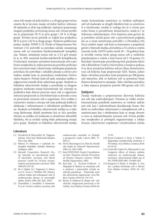 43JOURNAL OF HEALTH SCIENCES 2011; 1 (1)
FATIMA JUSUPOVIĆ ET AL.: SALT IN NUTRITION OF SARAJEVO UNIVERSITY STUDENTS
unos soli manje od pola kaščice a u drugoj grupi većina
smatra da je taj unos manje od jedne kaščice odnosno
28 ispitanka se drže tog mišljenja. Ispitanici prepoznaju
moguće posljedice povećanog unosa soli. Srčane proble-
me je prepoznalo 58 % iz prve grupe i 38 % iz druge
grupe. Povišen krvni pritisak su vidjeli kao posljedicu
88 % iz prve i 62 % iz druge grupe. Nedavno publicirani
podaci studije TOHP I i II (Trials of Hypertension Pre-
vention) (11) potvrdili su povoljan učinak smanjenog
unosa soli na učestalost kardiovaskularnih komplika-
cija. Naime, smanjenje unosa soli za 2-2,5 g/d smanji-
lo je za 30% nastanak kardiovaskularnih komplikacija.
Uvažavajući značajnu učestalost konzumacije soli u pre-
hrani neophodna je stalna promocija pravilne prehrane,
kao i prosvjećivanje i obrazovanje cjelokupne populacije
potrošača što potvrđuje i nekoliko pitanja u okviru pro-
vedene studije koja su postavljena studentima Univer-
ziteta Sarajevo. Postoji mala ali ipak značajna razlika u
odgovorima između dvije anketirane grupe. Studenti sa
Fakulteta zdravstvenih studija u poređenju sa drugom
grupom studenata manje konzumiraju sol, svjesniji su
posljedica koje donosi povećan unos soli u organizam
odnosno prepoznali su više bolesti koje se dovode u vezu
sa povećanim unosom soli u organizam. Ova razlika o
svjesnosti i znanju o uticaju soli nam pokazuje koliko je
edukacija i informiranost o određenom problemu bit-
na. Studenti sa Fakulteta zdravstvenih studija su u toku
svog školovanja slušali predmete koj se tiču pravilne
ishrane za razliku od studenata sa društveno-tehničkih
fakulteta, što je možda razlog bolje pokazanog znanja
prve grupe. Studenti sa Fakulteta zdravstvenih studija
manje konzumiraju namirnice sa visokim sadržajem
soli od studenata sa drugih fakulteta koji su učestvova-
li u istraživanju, možda iz razloga što se u većem pro-
centu hrane u porodičnom domaćinstvu, mada je i ta
frekvenca zabrinjavajuća. Ova činjenica nam govori da
je potrebno učiniti puno više u preventivnom pogledu,
što su u svom istraživanju potvrdili i u Hrvatskoj (10).
Da je različit omjer soli koja se konzumira u populaciji
govori i Intersalt studija, provedena u 52 centra u svijetu
(uzorak činilo 10.079 osoba starih 20 – 59 godina) koja
je utvrdila veoma širok opseg unosa soli u različitim
populacijama u svijetu a koji iznosi od 2–10 grama (3).
Rezultati istraživanja provedenog kod pacijenata liječe-
nih u Kliničkom Centru Univerziteta u Sarajevu pokaza-
li su da je prosječna količina soli po članu domaćinstva
veća od količine koju preporučuje SZO. Naime, jedno-
člana i dvočlana porodica troše prosječno po 200 grama
soli mjesečno, dok se količina soli sa porastom broja
članova domaćinstva smanjuje. Tako višečlana porodica
u toku mjeseca prosječno potroši 500 grama soli (12).
Zaključci
Znanje studenata o preporučenim dnevnim količina-
ma soli nije zadovoljavajuće. Prisutno je veliko učešće
konzumiranja pojedinih namirnica sa visokim sadrža-
jem soli, kao i nekontrolisano dosoljavanje hrane. Stu-
denti su nedovoljno informisani o zastupljenosti soli u
namirnicama kao i oboljenjima koja se mogu dovesti
u vezu sa nekontrolisanim unosom soli. Ovom proble-
mu neophodno je pristupiti organizovanije u eduka-
tivnom, zdravstveno vaspitnom i istraživačkom smislu.
(1) Novaković B, Mirosavljev M . Higijena
ishrane. Novi Sad. Medicinski fakultet,
Novi Sad, 2002.
(2) Pokorn D. Prehrana v različnih živ-
ljenjskih obdobjih. Založba Marbona,
Ljubljana, 2003
(3) Intersalt Cooperative Research Gro-
up. Intersalt: an international study
of electrolyte excretion and blood
pressure: results for 24-hour urinary
sodium and potassium excretion. BMJ
1988;297:319-28.
(4) He J, Ogden LG, Vupputuri S, Bazza-
no LA, Loria C, Whelton PK. Dietary
sodium intake and subsequent risk of
cardiovascular disease in overweight
adults. JAMA 1999; 282: 2027-2034.
(5) Tuomilehto J, Jousilahti P, Rastenyte
D et al. Urinary sodium excretion and
cardiovascular mortality in Finland:
a prospective study. Lancet 2001; 57:
848-51.
(6) He FJ, MacGregor GA. How far should
salt intake be reduced? Hypertension
2003; 42: 1093-1099.
(7) Joint WHO/FAO. Expert Consultation
on Diet. Nutrition and the Prevention
of Chronic Diseases. Geneva: World
Health Organization, 2003.
(8) Kaić-Rak A, Pucarin-Cvetković J,
Skupnjak B. Razlozi za smanjenje soli
u prehrani i potencijalni učinak na
zdravlje populacije – Preporuke svjet-
ske zdravstvene organizacije. Acta Me-
dica Croatica 2010; 64: 129-132.
(9) Reiner Ž, Jelaković B. Manje soli- više
zdravlja: mogućnosti prevencije u Hr-
vatskoj. Acta Medica Croatica 2010; 64:
79-81.
(10) Pucin-Cvetković J, Kern J, Vuletić S.
Regionalne karakteristike prehrane u
Hrvatskoj. Acta Medica Croatica 2010;
64: 83-87.
(11) Cook NR, Cutler JA, Obarzanek E i sur.
Longterm effects of dietary sodium
reduction on cardiovascular disease
outcomes: observational follow-up of
the TOHP. BMJ 2007; 334:885-892.
(12) Jusupovic F, Rudic A, Smajkic A. Zna-
nje i praksa korištenja soli u ishrani.
Acta Medica Croatica 2010; 64: 143-
150.
Literatura
 