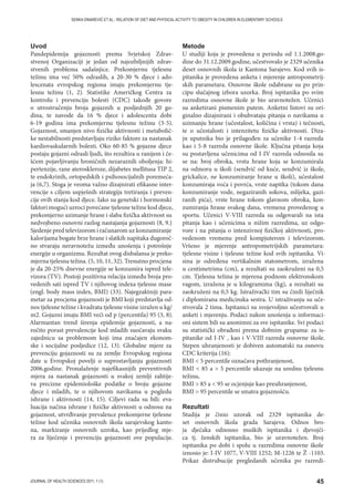 45JOURNAL OF HEALTH SCIENCES 2011; 1 (1)
SENKA DINAREVIĆ ET AL.: RELATION OF DIET AND PHYSICAL ACTIVITY TO OBESITY IN CHILDREN IN ELEMENTARY SCHOOLS
Uvod
Pandepidemija gojaznosti prema Svjetskoj Zdrav-
stvenoj Organizaciji je jedan od najozbiljnijih zdrav-
stvenih problema sadašnjice. Prekomjernu tjelesnu
težinu ima već 50% odraslih, a 20-30 % djece i ado-
lescenata evropskog regiona imaju prekomjernu tje-
lesnu težinu (1, 2). Statistike Američkog Centra za
kontrolu i prevenciju bolesti (CDC) takođe govore
o utrostručenju broja gojaznih u posljednjih 20 go-
dina, te navode da 16 % djece i adolescenta dobi
6-19 godina ima prekomjernu tjelesnu težinu (3-5).
Gojaznost, smanjen nivo fizičke aktivnosti i metabolič-
ke nestabilnosti predstavljaju riziko faktore za nastanak
kardiovaskularnih bolesti. Oko 60-85 % gojazne djece
postaju gojazni odrasli ljudi, što rezultira u ranijem i če-
šćem pojavljivanju hroničnih nezaraznih oboljenja: hi-
pertenzije, rane ateroskleroze, dijabetes mellitusa TIP 2,
te endokrinih, ortopedskih i psihosocijalnih poremeća-
ja (6,7). Stoga je veoma važno dizajnirati efikasne inter-
vencije s ciljem uspješnih strategija tretiranja i preven-
cije ovih stanja kod djece. Iako su genetski i hormonski
faktori mogući uzroci povećane tjelesne težine kod djece,
prekomjerno uzimanje hrane i slaba fizička aktivnost su
nedvojbeno osnovni razlog nastajanja gojaznosti (8, 9.)
Sjedenje pred televizorom i računarom uz konzumiranje
kalorijama bogate brze hrane i slatkih napitaka dugoroč-
no stvaraju neravnotežu između unošenja i potrošnje
energije u organizmu. Rezultat ovog disbalansa je preko-
mjerna tjelesna težina. (5, 10, 11, 32). Trenutno procjena
je da 20-25% dnevne energije se konzumira ispred tele-
vizora (TV). Postoji pozitivna relacija između broja pro-
vedenih sati ispred TV i njihovog indexa tjelesne mase
(engl. body mass index, BMI) (33). Najegzaktniji para-
metar za procjenu gojaznosti je BMI koji predstavlja od-
nos tjelesne težine i kvadrata tjelesne visine izražen u kg/
m2. Gojazni imaju BMI veći od p (percentila) 95 (3, 8).
Alarmantan trend širenja epidemije gojaznosti, a na-
ročito porast prevalencije kod mladih suočavaju svaku
zajednicu sa problemom koji ima značajen ekonom-
ske i socijalne posljedice (12, 13). Globalne mjere za
prevenciju gojaznosti su za zemlje Evropskog regiona
date u Evropskoj povelji o suprostavljanju gojaznosti
2006.godine. Pronalaženje najefikasnijih preventivnih
mjera za nastanak gojaznosti u svakoj zemlji zahtije-
va precizne epidemiološke podatke o broju gojazne
djece i mladih, te o njihovom navikama u pogledu
ishrane i aktivnosti (14, 15). Ciljevi rada su bili: eva-
luacija načina ishrane i fizičke aktivnosti u odnosu na
gojaznost, utvrđivanje prevalence prekomjerne tjelesne
težine kod učenika osnovnih škola sarajevskog kanto-
na, markiranje osnovnih uzroka, kao prijedlog mje-
ra za liječenje i prevenciju gojaznosti ove populacije.
Metode
U studiji koja je provedena u periodu od 1.1.2008.go-
dine do 31.12.2009.godine, učestvovalo je 2329 učenika
deset osnovnih škola iz Kantona Sarajevo. Kod svih is-
pitanika je provedena anketa i mjerenje antropometrij-
skih parametara. Osnovne škole odabrane su po prin-
cipu slučajnog izbora uzorka. Broj ispitanika po svim
razredima osnovne škole je bio uravnotežen. Učenici
su anketirani pismenim putem. Anketni listovi su ori-
ginalno dizajnirani i obuhvataju pitanja o navikama u
uzimanju hrane (učestalost, količina i vrsta) i tečnosti,
te o učestalosti i intenzitetu fizičke aktivnosti. Diza-
jn uputnika bio je prilagođen za učenike 1-4 razreda
kao i 5-8 razreda osnovne škole. Ključna pitanja koja
su postavljena učenicima od I-IV razreda odnosila su
se na: broj obroka, vrstu hrane koja se konzumirala
na odmoru u školi (sendvič od kuće, sendvič iz škole,
grickalice, ne konzumiranje hrane u školi), učestalost
konzumiraja voća i povrća, vrste napitka (tokom dana
konzumiranje vode, negaziranih sokova, mlijeka, gazi-
ranih pića), vrste hrane tokom glavnom obroka, kon-
zumiranja hrane svakog dana, vremena provedenog u
sportu. Učenici V-VIII razreda su odgovarali na ista
pitanja kao i učenicima u nižim razredima, uz odgo-
vore i na pitanja o intenzivnoj fizičkoj aktivnosti, pro-
vedenom vremenu pred kompjuterom i televizorom.
Vršeno je mjerenje antropometrijskih parametara:
tjelesne visine i tjelesne težine kod svih ispitanika. Vi-
sina je određena vertikalnim statometrom, izražena
u centimetrima (cm), a rezultati su zaokruženi na 0,5
cm. Tjelesna težina je mjerena podnom elektronskom
vagom, izražena je u kilogramima (kg), a rezultati su
zaokruženi na 0,5 kg. Istraživački tim su činili liječnik
i diplomirana medicinska sestra. U istraživanju su uče-
stvovala 2 tima. Ispitanici su svojevoljno učestvovali u
anketi i mjerenju. Podaci nakon unošenja u informaci-
oni sistem bili su anonimni za sve ispitanike. Svi podaci
su statistički obrađeni prema dobnim grupama: za is-
pitanike od I-IV , kao i V-VIII razreda osnovne škole.
Stepen uhranjenosti je dobiven automatski na osnovu
CDC kriterija (16):
BMI  5 percentile označava pothranjenost,
BMI  85 a  5 percentile ukazuje na urednu tjelesnu
težinu,
BMI  85 a  95 se ocjenjuje kao preuhranjenost,
BMI  95 percentile se smatra gojaznošću.
Rezultati
Studija je činio uzorak od 2329 ispitanika de-
set osnovnih škola grada Sarajeva. Odnos bro-
ja dječaka odnosno muških ispitanika i djevojči-
ca tj. ženskih ispitanika, bio je uravnotežen. Broj
ispitanika po dobi i spolu u razredima osnovne škole
iznosio je: I-IV 1077, V-VIII 1252; M-1226 te Ž -1103.
Prikaz distrubucije pregledanih učenika po razredi-
 
