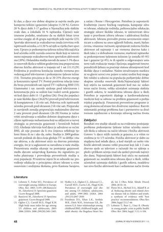 48 JOURNAL OF HEALTH SCIENCES 2011; 1 (1)
SENKA DINAREVIĆ ET AL.: RELATION OF DIET AND PHYSICAL ACTIVITY TO OBESITY IN CHILDREN IN ELEMENTARY SCHOOLS
ki dan, a djece ove dobne skupine je najviše među pre-
komjerno teškim i gojaznim (ukupno 11,58 %). Gotovo
20 % djece dobi 3-17 godina u Njemačkoj jede slatkiše
svaki dan, a čokoladu 16 % ispitanika. Cijeneći naše
iznesene podatke, smatramo da su slatkiši bitan izvor
suvišne enegije ali ih grupa najvitkijih jede najviše (25).
Sportske aktivnosti je svakodnevno imala četvrtina svih
ispitivanih učenika, a 11,50 % od njih se rijetko bavi spor-
tom. Upravo je prekomjerna tjelesna težina bila najčešća
kod učenika nižih razreda osnovne škole koji se istovre-
meno najmanje svakodnevno bave sportskim aktivnosti-
ma (20%). Holandska studija navodi da samo 3-5% djece
iz osnovnih škola u velikim gradovima ima preporučenu
dnevnu fizičku aktivnost u trajanju od 1 sat (11,13,29).
Evidentna je pozitivna korelacija između vremena pro-
vedenog pred televizorom i prekomjerne tjelesne težine
(14). Trenutno procjena je da se 20-25% dnevne energi-
je konzumira ispred TV. Postoji pozitivna relacija izme-
đu broja provedenih sati ispred TV i njihovog BMI (33).
Giammattei i sar. navode sjedenje pred televizorom i
konzumaciju pića sa sodom kao vodeći uzrok gojazno-
sti kod djece dobi 11-13 godina (26). Ovaj dio populaci-
je naše školske djece (36,62%) provodi pred televizorom
ili kompjuterom 1 ili više sati. Polovina svih ispitivanih
učenika provodi pred ekranom 2 ili više sati. Preporuke
iz razvijenih zemalja preporučuju maksimalno dnevno
2 sata provesti pred ekranom (26-28).Veoma je važno
vršiti istraživanja u mlađim dobnim skupinama djece s
ciljem ispitivanja mehanizama koji su uključeni u razvoj
strategija za prevenciju gojaznosti i hroničnih bolesti
(32). Gledanje televizije kod djece je udruženo sa većim
BMI, ali nije poznato da li ova činjenca reflektuje tje-
lesni fitnes ili ne i ako da, zašto. Studija iz 2009.godine
navodi podatak da djeca koja gledaju TV su deblja i ma-
nje aktivna, a da aktivnost utiče na dnevnu potrošnju
energije, što je u saglasnosti sa navodima iz naše studije.
Prezentirana studija ukazuje na postojanje gojaznosti
među djecom sarajevskog Kantona što signalizira po-
trebu planiranja i provođenja preventivnih studija u
ovoj populaciji. Prventivne mjere bi se odnosile na: pro-
vođenje edukacije o principima zdrave ishrane u svim
osnovnim i srednjima školama, prvo Kantona Sarajevo,
a zatim i Bosne i Hercegovine. Potrebno je uspostaviti
kvalitetnije časove fizičkog vaspitanja, kampanje zdra-
ve ishrane, edukacije roditelja, psihosocijalne edukacije,
strategije zdrave školske ishrane, te intenzivirati shva-
tanje o pravilnom izboru ishrane i adekvatnoj fizičkoj
aktivnosti. Ishranu provoditi prema savremenim smjer-
nicam u odnosu na unos ugljenih hidrata, masti, bjelan-
čevina, vitamina i tečnosti; upražnjavati redovnu fizičku
aktivnost od najmanje 1 sat vremena dnevno kako i
školi tako i u slobodnom vremenu; markirati ispitanike
sa prekomjernom tjelesnom težinom (p između 85-95)
kao i gojazne (p95), te ih uputiti u odgovarajuće usta-
nove radi evaluacije stanja i liječenja; angažovati timove
porodičnih ljekara za praćenje statusa uhranjenosti kod
školske djece i omladine. Našim istraživanjem markira-
ni su glavni uzroci ove pojave u našoj sredini koji mogu
biti validni u odnosu na populaciju pedijatrijske dobne
skupine učenika osnovnih škola.Najznačajniji faktori
koji utječu na nastanak gojaznosti kod nas su: sedan-
teran način života, velika učestalost uzimanja slatkiša
i gustih sokova, te neadekvatna ishrana djece u školi.
Potrebno je uspostaviti dijaloge u kardiovaskularnoj
medicini koji se odnose na problem gojaznosti u pedija-
trijskoj populaciji. Finansirati preventivne programe iz
ovog domena od strane šire društvene zajednice. Razviti
sistematski pristup problemu kao i partnerstvo sa druš-
tvenom zajednicom u kreiranju zdravog načina života.
Zaključci
Rezultati ove studije ukazali su na evidentno postojanje
problema prekomjerne tjelesne težine učenika osnov-
nih škola u odnosu na način ishrane i fizičku aktivnost.
Gotovo ¼ djece nižih razreda je gojazno, a u višim ra-
zredima je to 1/5 učenika. Fizička aktivnost je slabo za-
stupljena kod mlađe djece, a kod starijih uz nešto više
fizički aktivnih imamo veliki procenat koji čak 1-2 sata
dnevno sjede uz televizor o računalr što uz sjdenje u
pkoli i prilikom učenja znači da sjedeći provode najveći
dio dana. Najjznačajniji faktori koji utiču na nastanak
gojaznosti su: neadekvatna ishrana djece u školi, velika
učestalost uzimanja slatkiša i gustih sokova, neadekva-
tan nivo fizičke aktivnosti kao i sedanteran način života
(1) Lobstein T., Frelut M.L. Prevalence of
overweight among children in Europe.
Obes. Rev. 2003; 4:195–200.Banićević
M., Zdravković D. Sprečimo gojaznost.
Cicero Beograd 2008.
(2) Banićević M., Zdravković D. Sprečimo
gojaznost. Cicero Beograd 2008.
(3) Ogden C.L, Carroll M.D., Flegal K.M.
High body mass index for age among
US children and adolescents, 2003-
2006. JAMA. 2008 ;299(20):2401-2405.
(4) Hedley A.A., Ogden C.L., Johnson C.L.,
Carroll M.D., Curtin L.R., Flegal K.M.
Prevalence of overweight and obe-
sity among US children, adolescents,
and adults, 1999-2002. JAMA. 2004
;291(23):2847-2850.
(5) Freedman D.S., Khan L.K., Serdula
M.K., Dietz W.H., Srinivasan S.R., Be-
renson G.S. Inter-relationships among
childhood BMI, childhood height, and
adult obesity: the Bogalusa Heart Stu-
dy. Int. J. Obes. Relat. Metab. Disord.
2004; 28:10–16.
(6) Flynn M.A., McNeil D.A., Maloff B. et
al. Reducing obesity and related chro-
nic disease risk in children and youth:
a synthesis of evidence with 'best
practice' recommendations. Obes Rev.
2006; Suppl 7(1):7-66.
(7) Lobstein T., Baur L., Uauy R. Obesity
in young people: crisis in public health.
Obes. Rev. 2004; Suppl. 5 (1): 4-104.
Literatura
 